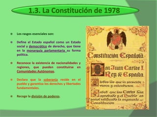    Los rasgos esenciales son:

   Define el Estado español como un Estado
    social y democrático de derecho, que tiene
    en la monarquía parlamentaria su forma
    política.

   Reconoce la existencia de nacionalidades y
    regiones, que pueden constituirse en
    Comunidades Autónomas.

   Declara que la soberanía reside en el
    pueblo y garantiza los derechos y libertades
    fundamentales.

   Recoge la división de poderes.
 