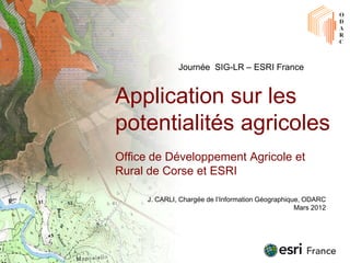 Journée SIG-LR – ESRI France


Application sur les
potentialités agricoles
Office de Développement Agricole et
Rural de Corse et ESRI

     J. CARLI, Chargée de l’Information Géographique, ODARC
                                                   Mars 2012
 