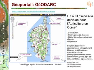 O
U    Géoportail: GéODARC
T
I    http://observatoire-v.ac-corse.fr/odarc/clients/odarc/index.html
L
                                                                        Un outil d’aide à la
D’
A                                                                       décision pour
 I                                                                      l’Agriculture en
D
E                                                                       Corse*
                                                                        - Consultation
A
                                                                        - Interrogation de données
                                                                        - Calcul de surfaces, distances
L                                                                       - Dessin
A                                                                       - Impression

D                                                                       Intégrant des données
E                                                                       géographiques principalement
                                                                        liées aux problématiques
C
                                                                        agricoles en Corse:
I                                                                       photographie aérienne, limite
S                                                                       administrative, pente, type de
I                                                                       sol, potentialités agronomiques.
O
                                                                        Destiné à la fois:
N               *Développé à partir d’ArcGis Server et de l’API Flex    - aux professionnels
                                                                        - et au grand public
 