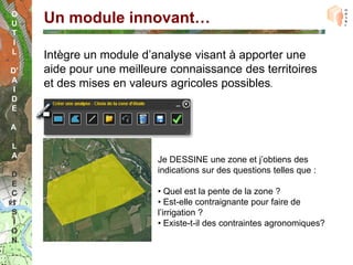 O
U    Un module innovant…
T
I
L
     Intègre un module d’analyse visant à apporter une
D’   aide pour une meilleure connaissance des territoires
A
 I
     et des mises en valeurs agricoles possibles.
D
E

A

L
A
                          Je DESSINE une zone et j’obtiens des
D
                          indications sur des questions telles que :
E
C                         • Quel est la pente de la zone ?
I                         • Est-elle contraignante pour faire de
S                         l’irrigation ?
I                         • Existe-t-il des contraintes agronomiques?
O
N
 
