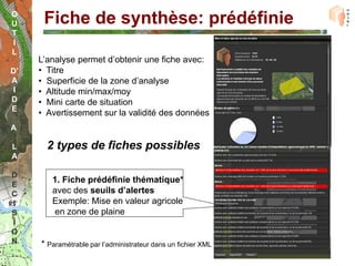 O
U     Fiche de synthèse: prédéfinie
T
I
L
     L’analyse permet d’obtenir une fiche avec:
D’   • Titre
A    • Superficie de la zone d’analyse
 I   • Altitude min/max/moy
D    • Mini carte de situation
E
     • Avertissement sur la validité des données
A

L      2 types de fiches possibles
A

D
        1. Fiche prédéfinie thématique*
E
C       avec des seuils d’alertes
I       Exemple: Mise en valeur agricole
S       en zone de plaine
I
O
N    * Paramétrable par l’administrateur dans un fichier XML
 