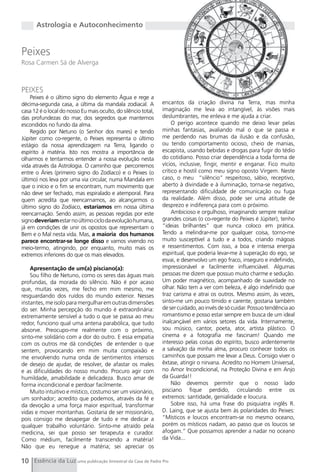 Astrologia e Autoconhecimento


Peixes
Rosa Carmen Sá de Alverga



PEIXES
    Peixes é o último signo do elemento Água e rege a
décima-segunda casa, a última da mandala zodiacal. A            encantos da criação divina na Terra, mas minha
casa 12 é o local do nosso Eu mais oculto, do silêncio total,   imaginação me leva ao intangível, às visões mais
das profundezas do mar, dos segredos que mantemos               deslumbrantes, me enleva e me ajuda a criar.
escondidos no fundo da alma.                                         O perigo acontece quando me deixo levar pelas
    Regido por Netuno (o Senhor dos mares) e tendo              minhas fantasias, avaliando mal o que se passa e
Júpiter como co-regente, o Peixes representa o último           me perdendo nas brumas da ilusão e da confusão,
estágio da nossa aprendizagem na Terra, ligando o               ou tendo comportamento ocioso, cheio de manias,
espírito à matéria. Isto nos mostra a importância de            escapista, usando bebidas e drogas para fugir do tédio
olharmos e tentarmos entender a nossa evolução nesta            do cotidiano. Posso criar dependência a toda forma de
vida através da Astrologia. O caminho que percorremos           vícios, inclusive, fingir, mentir e enganar. Fico muito
entre o Áries (primeiro signo do Zodíaco) e o Peixes (o         crítico e hostil como meu signo oposto Virgem. Neste
último) nos leva por uma via circular, numa Mandala em          caso, o meu “silêncio” respeitoso, sábio, receptivo,
que o início e o fim se encontram, num movimento que            aberto à divindade e à iluminação, torna-se negativo,
não deve ser fechado, mas espiralado e atemporal. Para          representando dificuldade de comunicação ou fuga
quem acredita que reencarnamos, ao alcançarmos o                da realidade. Além disso, pode ser uma atitude de
último signo do Zodíaco, estaríamos em nossa última             desprezo e indiferença para com o próximo.
reencarnação. Sendo assim, as pessoas regidas por este               Ambicioso e orgulhoso, imaginando sempre realizar
signo deveriam estar no último ciclo da evolução humana,        grandes coisas (o co-regente do Peixes é Júpiter), tenho
já em condições de unir os opostos que representam o            “ideias brilhantes” que nunca coloco em prática.
Bem e o Mal nesta vida. Mas, a maioria dos humanos              Tendo a melindrar-me por qualquer coisa, torno-me
parece encontrar-se longe disso e vamos vivendo no              muito susceptível a tudo e a todos, criando mágoas
meio-termo, atingindo, por enquanto, muito mais os              e ressentimentos. Com isso, a boa e intensa energia
extremos inferiores do que os mais elevados.                    espiritual, que poderia levar-me à superação do ego, se
                                                                esvai, e desenvolvo um ego fraco, inseguro e indefinido,
    Apresentação de um(a) pisciano(a):                          impressionável e facilmente influenciável. Algumas
    Sou filho de Netuno, como os seres das águas mais           pessoas me dizem que possuo muito charme e sedução.
profundas, da morada do silêncio. Não é por acaso               Um poder magnético, acompanhado de suavidade no
que, muitas vezes, me fecho em mim mesmo, me                    olhar. Não tem a ver com beleza, é algo indefinido que
resguardando dos ruídos do mundo exterior. Nesses               traz carisma e atrai os outros. Mesmo assim, às vezes,
instantes, me isolo para mergulhar em outras dimensões          sinto-me um pouco tímido e carente, gostaria também
do ser. Minha percepção do mundo é extraordinária:              de ser cuidado, ao invés de só cuidar. Possuo tendência ao
extremamente sensível a tudo o que se passa ao meu              romantismo e posso estar sempre em busca de um ideal
redor, funciono qual uma antena parabólica, que tudo            inalcançável em vários setores da vida. Internamente,
absorve. Preocupo-me realmente com o próximo,                   sou músico, cantor, poeta, ator, artista plástico. O
sinto-me solidário com a dor do outro. E essa empatia           cinema e a fotografia me fascinam! Quando me
com os outros me dá condições de entender o que                 interesso pelas coisas do espírito, busco ardentemente
sentem, provocando em mim muita compaixão e                     a salvação da minha alma, procuro conhecer todos os
me envolvendo numa onda de sentimentos intensos                 caminhos que possam me levar a Deus. Consigo viver o
de desejo de ajudar, de resolver, de afastar os males           êxtase, atingir o nirvana. Acredito no Homem Universal,
e as dificuldades do nosso mundo. Procuro agir com              no Amor Incondicional, na Proteção Divina e em Anjo
humildade, amabilidade e delicadeza. Busco amar de              da guarda!!
forma incondicional e perdoar facilmente.                            Não devemos permitir que o nosso lado
    Muito intuitivo e místico, costumo ser um visionário,       pisciano fique perdido, circulando entre os
um sonhador; acredito que podemos, através da fé e              extremos: santidade, genialidade e loucura.
da devoção a uma força maior espiritual, transformar                 Sobre isso, há uma frase do psiquiatra inglês R.
vidas e mover montanhas. gostaria de ser missionário,           D. Laing, que se ajusta bem às polaridades do Peixes:
pois consigo me desapegar de tudo e me dedicar a                “Místicos e loucos encontram-se no mesmo oceano,
qualquer trabalho voluntário. Sinto-me atraído pela             porém os místicos nadam, ao passo que os loucos se
medicina, sei que posso ser terapeuta e curador.                afogam.” Que possamos aprender a nadar no oceano
Como médium, facilmente transcendo a matéria!                   da Vida...
Não que eu renegue a matéria; sei apreciar os

10 Essência da Luz uma publicação bimestral da Casa de Padre Pio
 