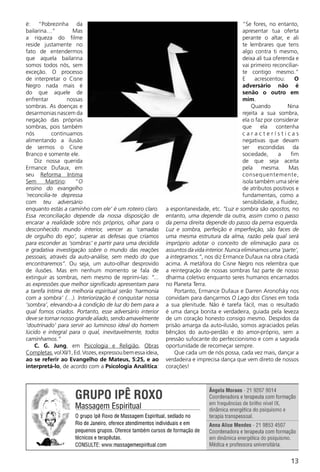 é: “Pobrezinha da                                                                            “Se fores, no entanto,
bailarina…”          Mas                                                                     apresentar tua oferta
a riqueza do filme                                                                           perante o altar, e ali
reside justamente no                                                                         te lembrares que tens
fato de entendermos                                                                          algo contra ti mesmo,
que aquela bailarina                                                                         deixa ali tua oferenda e
somos todos nós, sem                                                                         vai primeiro reconciliar-
exceção. O processo                                                                          te contigo mesmo.”
de interpretar o Cisne                                                                       E     acrescentou:      O
Negro nada mais é                                                                            adversário não é
do que aquele de                                                                             senão o outro em
enfrentar          nossas                                                                    mim.
sombras. As doenças e                                                                            Quando          Nina
desarmonias nascem da                                                                        rejeita a sua sombra,
negação das próprias                                                                         ela o faz por considerar
sombras, pois também                                                                         que     ela    contenha
nós        continuamos                                                                       características
alimentando a ilusão                                                                         negativas que devam
de sermos o Cisne                                                                            ser escondidas da
Branco e somente ele.                                                                        sociedade,      a     fim
    Diz nossa querida                                                                        de que seja aceita
Ermance Dufaux, em                                                                           pela mesma. Mas
seu Reforma Intima                                                                           consequentemente,
Sem      Martírio:    “O                                                                     isola também uma série
ensino do evangelho                                                                          de atributos positivos e
‘reconcilia-te depressa                                                                      fundamentais, como a
com teu adversário                                                                           sensibilidade, a fluidez,
enquanto estás a caminho com ele’ é um roteiro claro.       a espontaneidade, etc. “Luz e sombra são opostos, no
Essa reconciliação depende da nossa disposição de           entanto, uma depende da outra, assim como o passo
encarar a realidade sobre nós próprios, olhar para o        da perna direita depende do passo da perna esquerda.
desconhecido mundo interior, vencer as ‘camadas             Luz e sombra, perfeição e imperfeição, são faces de
de orgulho do ego’, superar as defesas que criamos          uma mesma estrutura da alma, razão pela qual será
para esconder as ‘sombras’ e partir para uma decidida       impróprio adotar o conceito de eliminação para os
e gradativa investigação sobre o mundo das reações          assuntos da vida interior. Nunca eliminamos uma ‘parte’,
pessoais, através da auto-análise, sem medo do que          a integramos.”, nos diz Ermance Dufaux na obra citada
encontraremos”. Ou seja, um auto-olhar desprovido           acima. A metáfora do Cisne Negro nos relembra que
de ilusões. Mas em nenhum momento se fala de                a reintegração de nossas sombras faz parte de nosso
extinguir as sombras, nem mesmo de reprimi-las: “...        dharma coletivo enquanto seres humanos encarnados
as expressões que melhor significado apresentam para        no Planeta Terra.
a tarefa íntima de melhoria espiritual serão ‘harmonia          Portanto, Ermance Dufaux e Darren Aronofsky nos
com a sombra’ (…). Interiorização é conquistar nossa        convidam para dançarmos O Lago dos Cisnes em toda
‘sombra’, elevando-a à condição de luz do bem para a        a sua plenitude. Não é tarefa fácil, mas o resultado
qual fomos criados. Portanto, esse adversário interior      é uma dança bonita e verdadeira, guiada pela leveza
deve se tornar nosso grande aliado, sendo amavelmente       de um coração honesto consigo mesmo. Despidos da
‘doutrinado’ para servir ao luminoso ideal do homem         prisão amarga da auto-ilusão, somos agraciados pelas
lúcido e integral para o qual, inevitavelmente, todos       bênçãos do auto-perdão e do amor-próprio, sem a
caminhamos.”                                                pressão sufocante do perfeccionismo e com a sagrada
    C. G. Jung, em Psicologia e Religião, Obras             oportunidade de recomeçar sempre.
Completas, vol XI/1, Ed. Vozes, expressou bem essa ideia,       Que cada um de nós possa, cada vez mais, dançar a
ao se referir ao Evangelho de Mateus, 5:25, e ao            verdadeira e imprecisa dança que vem direto de nossos
interpretá-lo, de acordo com a Psicologia Analítica:        corações!




                                                                                                                  13
 