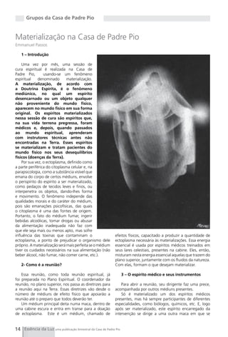 Grupos da Casa de Padre Pio


Materialização na Casa de Padre Pio
Emmanuel Passos

   1 – Introdução

    Uma vez por mês, uma sessão de
cura espiritual é realizada na Casa de
Padre Pio,       usando-se um fenômeno
espiritual    denominado       materialização.
A materialização, de acordo com
a Doutrina Espírita, é o fenômeno
mediúnico, no qual um espírito
desencarnado ou um objeto qualquer
não proveniente do mundo físico,
aparecem no mundo físico em sua forma
original. Os espíritos materializados
nessa sessão de cura são espíritos que,
na sua vida terrena pregressa, foram
médicos e, depois, quando passados
ao mundo espiritual, aprenderam
com instrutores técnicas antes não
encontradas na Terra. Esses espíritos
se materializam e tratam pacientes do
mundo físico nos seus desequilíbrios
físicos (doenças da Terra).
    Por sua vez, o ectoplasma, definido como
a parte periférica do citoplasma celular e, na
parapsicologia, como a substância visível que
emana do corpo de certos médiuns, envolve
o perispírito do espírito a ser materializado,
como pedaços de tecidos leves e finos, ou
interpenetra os objetos, dando-lhes forma
e movimento. O fenômeno independe das
qualidades morais e do caráter do médium,
pois são emanações psicofísicas, das quais
o citoplasma é uma das fontes de origem.
Portanto, o fato do médium fumar, ingerir
bebidas alcoólicas, tomar drogas ou abusar
da alimentação inadequada não faz com
que ele seja mais ou menos apto, mas sofre
influência das toxinas que contaminam o                      efeitos físicos, capacitado a produzir a quantidade de
ectoplasma, a ponto de prejudicar o organismo dele           ectoplasma necessária às materializações. Essa energia
próprio. A materialização será mais perfeita se o médium     essencial é usada por espíritos médicos treinados em
tiver os cuidados necessários na sua alimentação (não        seus lares celestiais, presentes na cabine. Eles, então,
beber álcool, não fumar, não comer carne, etc.).             misturam nesta energia essencial aquelas que trazem do
                                                             plano superior, juntamente com os fluidos da natureza.
   2- Como é a reunião?                                      Com elas, formam o que desejam materializar.

    Essa reunião, como toda reunião espiritual, já                 3 – O espírito médico e seus instrumentos
foi preparada no Plano Espiritual. O coordenador da
reunião, no plano superior, nos passa as diretrizes para         Para abrir a reunião, seu dirigente faz uma prece,
a reunião aqui na Terra. Essas diretrizes vão desde o        acompanhada por outros médiuns presentes.
número de médiuns de efeito físico que apoiarão a                Só é materializado um dos espíritos médicos
reunião até o preparo que todos deverão ter.                 presentes, mas há sempre participantes de diferentes
    Um médium principal deita numa maca, dentro de           especialidades, como biólogos, químicos, etc. E, logo
uma cabine escura e entra em transe para a doação            após ser materializado, este espírito encarregado da
de ectoplasma. Este é um médium, chamado de                  intervenção se dirige a uma outra maca em que se


14 Essência da Luz uma publicação bimestral da Casa de Padre Pio
 