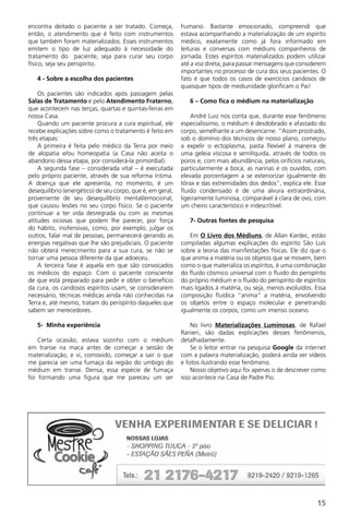 encontra deitado o paciente a ser tratado. Começa,          humano. Bastante emocionado, compreendi que
então, o atendimento que é feito com instrumentos           estava acompanhando a materialização de um espírito
que também foram materializados. Esses instrumentos         médico, exatamente como já fora informado em
emitem o tipo de luz adequado à necessidade do              leituras e conversas com médiuns companheiros de
tratamento do paciente, seja para curar seu corpo           jornada. Estes espíritos materializados podem utilizar
físico, seja seu perispírito.                               até a voz direta, para passar mensagens que considerem
                                                            importantes no processo de cura dos seus pacientes. O
   4 - Sobre a escolha dos pacientes                        fato é que todos os casos de exercícios caridosos de
                                                            quaisquer tipos de mediunidade glorificam o Pai!
    Os pacientes são indicados após passagem pelas
Salas de Tratamento e pelo Atendimento Fraterno,               6 – Como fica o médium na materialização
que acontecem nas terças, quartas e quintas-feiras em
nossa Casa.                                                     André Luiz nos conta que, durante esse fenômeno
    Quando um paciente procura a cura espiritual, ele       especialíssimo, o médium é desdobrado e afastado do
recebe explicações sobre como o tratamento é feito em       corpo, semelhante a um desencarne. “Assim prostrado,
três etapas:                                                sob o domínio dos técnicos de nosso plano, começou
    A primeira é feita pelo médico da Terra por meio        a expelir o ectoplasma, pasta flexível à maneira de
de alopatia e/ou homeopatia (a Casa não aceita o            uma geleia viscosa e semilíquida, através de todos os
abandono dessa etapa, por considerá-la primordial).         poros e, com mais abundância, pelos orifícios naturais,
    A segunda fase – considerada vital – é executada        particularmente a boca, as narinas e os ouvidos, com
pelo próprio paciente, através de sua reforma íntima.       elevada porcentagem a se exteriorizar igualmente do
A doença que ele apresenta, no momento, é um                tórax e das extremidades dos dedos”, explica ele. Esse
desequilíbrio (energético) de seu corpo, que é, em geral,   fluido condensado é de uma alvura extraordinária,
proveniente de seu desequilíbrio mental/emocional,          ligeiramente luminosa, comparável à clara de ovo, com
que causou lesões no seu corpo físico. Se o paciente        um cheiro característico e indescritível.
continuar a ter vida desregrada ou com as mesmas
atitudes viciosas que podem lhe parecer, por força             7- Outras fontes de pesquisa
do hábito, inofensivas, como, por exemplo, julgar os
outros, falar mal de pessoas, permanecerá gerando as           Em O Livro dos Médiuns, de Allan Kardec, estão
energias negativas que lhe são prejudiciais. O paciente     compiladas algumas explicações do espírito São Luís
não obterá merecimento para a sua cura, se não se           sobre a teoria das manifestações físicas. Ele diz que o
tornar uma pessoa diferente da que adoeceu.                 que anima a matéria ou os objetos que se movem, bem
    A terceira fase é aquela em que são convocados          como o que materializa os espíritos, é uma combinação
os médicos do espaço. Com o paciente consciente             do fluido cósmico universal com o fluido do perispírito
de que está preparado para pedir e obter o benefício        do próprio médium e o fluido do perispírito de espíritos
da cura, os caridosos espíritos usam, se considerarem       mais ligados à matéria, ou seja, menos evoluídos. Essa
necessário, técnicas médicas ainda não conhecidas na        composição fluídica “anima” a matéria, envolvendo
Terra e, até mesmo, tratam do perispírito daqueles que      os objetos entre o espaço molecular e penetrando
sabem ser merecedores.                                      igualmente os corpos, como um imenso oceano.

   5- Minha experiência                                         No livro Materializações Luminosas, de Rafael
                                                            Ranieri, são dadas explicações desses fenômenos,
    Certa ocasião, estava sozinho com o médium              detalhadamente.
em transe na maca antes de começar a sessão de                  Se o leitor entrar na pesquisa Google da internet
materialização, e vi, comovido, começar a sair o que        com a palavra materialização, poderá ainda ver vídeos
me parecia ser uma fumaça da região do umbigo do            e fotos ilustrando esse fenômeno.
médium em transe. Densa, essa espécie de fumaça                 Nosso objetivo aqui foi apenas o de descrever como
foi formando uma figura que me pareceu um ser               isso acontece na Casa de Padre Pio.




                                                                                                                15
 