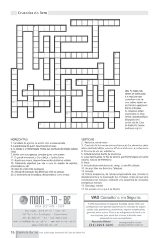 Cruzadas do Bem

                                                                 1                      2

       3                4




                                    5          6




                        7                                                                                     8




                                                                                             9


 10                                            11




                                                           12          13         14

                  15

            16                                                                                          17              Obs. As vogais não
                                                                                                                        devem ser acentuadas
                                                                                                                        e as respostas que
                                                                                                                        contenham mais de
 18                                                                                                                     uma palavra devem ser
                                                                                                                        escritas sem espaços em
                                                                                                                        branco entre elas.
                                                                                                                        As respostas estão
                                                           19                                                           disponíveis no blog
                                                                                                                        (www.casadepadrepio.
                                                                                                                        blogspot.com)
                                                                                                                        ou no site da Casa
                              20
                                                                                                                        de Padre Pio (www.
                                                                                                                        padrepio.org.br).



HORIZONTAIS                                                                 VERTICAIS
1. Faculdade de agirmos de acordo com a nossa vontade                       2. Restaurar, tornar novo
3. Característica de quem é puro como um anjo                               3. O estudo da Natureza e da transformação dos elementos pelos
6. O estudo e a interpretação mística das Escrituras da religião judaica    sábios da Idade Média, anterior à Química tal como a conhecemos
(Torá)                                                                      4. O cerne de um ser, substância
7. Dividir com outra pessoa, participar junto com outrem                    5. Atitude positiva diante da existência
11. O grande intercessor, o Consolador, o Espírito Santo                    6. Casa espiritualista no Rio de Janeiro que homenageia um Santo
13. Aquilo que emana, desprendimento de substâncias voláteis                italiano, natural de Pietrelcina
16. Tratamento espiritual que visa a cura do assédio de espíritos,          8. Prece
encarnados ou não                                                           9. Atitude destemida diante do perigo ou de dificuldades
18. Ideia de união entre as pessoas                                         10. Arcanjo líder dos Exércitos Celestiais
19. Atitude de aceitação das diferenças entre as pessoas                    12. Acordar
20. O sentimento de irmandade, de convivência como irmãos                   14. Prática terapêutica, de natureza espiritualista, que consiste no
                                                                            desdobramento e na dissociação dos múltiplos corpos de que seria
                                                                            constituído o ser humano, mediante uma sequência de comandos
                                                                            energéticos mentais
                                                                            15. Desculpa, indulto
                                                                            17. De acordo com o que é de Direito




16 Essência da Luz uma publicação bimestral da Casa de Padre Pio
 