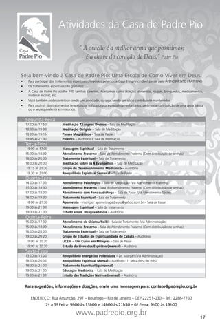 Atividades da Casa de Padre Pio

                                            “ A oração é a melhor arma que possuímos;
                                               é a chave do coração de Deus.” Padre Pio

Seja bem-vindo à Casa de Padre Pio: Uma Escola de Como Viver em Deus.
•	     Para participar dos tratamentos espirituais oferecidos pela nossa Casa é imprescindível passar pelo ATENDIMENTO FRATERNO.
•	     Os tratamentos espirituais são gratuitos.
•	     A Casa de Padre Pio acolhe 100 famílias carentes. Aceitamos como doação: alimentos, roupas, brinquedos, medicamentos,
       material escolar, etc.
•	     Você também pode contribuir sendo um associado, ou seja, sendo um sócio contribuinte mantenedor.
•	     Para usufruir dos tratamentos terapêuticos realizados por especialistas-voluntários, pedimos a contribuição de uma cesta básica
       ou o seu equivalente em recursos.


     Segunda-Feira
     17:00 às 17:50            Meditação 72 sopros Divinos – Sala de Meditação
     18:00 às 19:00            Meditação Dirigida – Sala de Meditação
     18:00 às 19:15            Passes Magnéticos – Sala de Passe
     19:45 às 21:30            Palestra – Auditório e Sala de Meditação
     Terça-Feira
      15:00 às 17:00           Massagem Espiritual – Sala de Tratamento
     15:30 às 18:30            Atendimento Fraterno – Sala do Atendimento Fraterno (Com distribuição de senhas)
     18:00 às 20:00            Tratamento Espiritual – Sala de Tratamento
     18:00 às 20:00            Meditação sobre os 4 Evangelhos – Sala de Meditação
      19:15 às 21:30           Grupo de Desenvolvimento Mediúnico – Auditório
      19:30 às 21:00           Reequilíbrio Espiritual Semanal – Sala de Passe
     Quarta-Feira
     14:00 às 17:00            Atendimento Psicológico – Sala de Meditação (Via Atendimento Fraterno)
     15:30 às 18:30            Atendimento Fraterno – Sala do Atendimento Fraterno (Com distribuição de senhas)
     17:00 às 18:00            Atendimento com Fonoaudióloga – Sala de Passe (Via Atendimento Social)
     18:00 às 19:30            Tratamento Espiritual – Sala de Tratamento
      18:00 às 21:30           Apometria - Inscrição: apometriapadrepio@yahoo.com.br – Sala de Passe
     19:30 às 21:00            Massagem Espiritual – Sala de tratamento
     19:30 às 21:00            Estudo sobre Bhagavad-Gita – Auditório
     Quinta-Feira
     15:00 às 17:00            Atendimento de Shiatsu/Reiki – Sala de Tratamento (Via Administração)
     15:30 às 18:30            Atendimento Fraterno – Sala do Atendimento Fraterno (Com distribuição de senhas)
     18:00 às 20:00            Tratamento Espiritual – Sala de Tratamento
     19:00 às 20:20            Grupo de Estudos de Espiritualidade de Cabalá – Auditório
      19:00 às 20:30           UCEM – Um Curso em Milagres – Sala de Passe
      19:00 às 20:30           Estudo do Livro dos Espíritos (mensal) – Auditório
     Sexta-Feira
     13:00 às 15:00            Reequilíbrio energético Polaridade – Dr. Morgan (Via Administração)
     18:00 às 20:00            Reequilíbrio Espiritual Mensal – Auditório (1ª sexta-feira do mês)
     18:30 às 21:00            Tratamento Espiritual (quinzenal)
     19:00 às 21:00            Educação Mediúnica – Sala de Meditação
     19:00 às 21:00            Estudo das Tradições Nativas (mensal) – Auditório


     Para sugestões, informações e doações, envie uma mensagem para: contato@padrepio.org.br

        ENDEREÇO: Rua Assunção, 297 – Botafogo – Rio de Janeiro – CEP 22251-030 – Tel.: 2286-7760
                   2ª a 5ª Feira: 9h00 às 13h00 e 14h00 às 21h30 – 6ª Feira: 9h00 às 19h00
                                         www.padrepio.org.br
                                                                                                                                   17
 