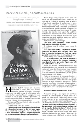 Personagens Marcantes


Madeleine Delbrêl, a apóstola das ruas
  Não somos responsáveis pela incredulidade do nosso próximo, mas       Assim, dança, brinca, vive com intenso amor pela
             somos responsáveis pela sua ignorância...”             vida; é livre, loucamente livre. Passa a fazer cursos de
                                                                    História e de Filosofia na Sorbonne, onde se destaca
 Madeleine Delbrêl, (Conferência aos Estudantes, UNESCO - 1961)
                                                                    pela profunda capacidade de análise. Aos 18 anos,
   UMA MULHER ESCOLHIDA POR DEUS (1904/1964)                        conhece Jean Maydieu, impetuoso universitário,
                                                                    dinâmico e pensador, alegre e profundo. Apaixonam-se
                                                                    e planejam casar-se. Inesperadamente, ele a abandona
                                                                    e entra no noviciado dos Dominicanos. O caráter
                                                                    misterioso do encontro e da ruptura faz Madeleine
                                                                    confrontar seu ateísmo seguro com as certezas cristãs
                                                                    de Maydieu. Ela quer entender a força que o atraiu
                                                                    para a vida sacerdotal. Madeleine adoece, seu pai fica
                                                                    cego e sua mãe trabalha demais.
                                                                        Neste momento, ela se interroga:
                                                                        “Por que tanto sofrimento? Como alguém
                                                                    pode preferir Deus acima de tudo?”
                                                                        E, na busca tenaz da verdade, resolve mudar de
                                                                    perspectiva:
                                                                        “E se acaso Deus existe?... Decidi rezar... Depois,
                                                                    refletindo, encontrei Deus; rezando, senti que
                                                                    Deus se encontra comigo e que Ele é real e vivo,
                                                                    que pode ser amado como se ama uma pessoa.”
                                                                        Então, começa o seu caminho de conversão.
                                                                        “... o mundo inteiro me parecia pequeno e
                                                                    irracional e o destino dos homens, estúpido e
                                                                    mau. Quando soube que vivias, fiquei grata a Ti
                                                                    por me teres feito viver...”
                                                                        Assim, seu encontro com Maydieu não fora uma
                                                                    atração superficial, mas o sinal de uma convergência
                                                                    muito mais profunda. Ele, atendendo à sua vocação,
                                                                    levou Madeleine a compreender, pouco a pouco, o seu
                                                                    chamado. Madeleine considera a ideia de consagrar-se
                                                                    totalmente a Deus no Carmelo.
                                                                        Porém, o agravamento de problemas familiares e
                                                                    os conselhos do seu guia espiritual fazem-na entender
                                                                    que os planos de Deus eram outros: uma consagração
                                                                    total sem se retirar do mundo; ao contrário, deveria
                                                                    mergulhar até o fundo, “com os pés enfiados na lama”,
                                                                    para poder encontrá-lo no próximo que caminha pelas
                                                                    ruas da cidade, como sua companheira de viagem.


M
           adeleine Delbrêl nasceu em Mussidan,
           cidadezinha da França, filha única de uma                   RUAS DA CIDADE, CAMINHOS DE DEUS
           família da pequena burguesia. Iniciada no
cristianismo, na adolescência é influenciada pelos                      Madeleine começa a se engajar em atividades
ambientes literários e filosóficos em que o pai a introduz,         paroquiais e, com um grupo de moças, coloca-se a
deixando-se seduzir pelo ateísmo e positivismo. As                  serviço dos mais pobres. Persegue um sentido mais
consequências desastrosas da Primeira guerra Mundial                fundamental para si: reza muito e dedica-se a viver o
levam-na a duvidar da existência de Deus.                           Evangelho e as beatitudes. Escolhe o celibato para viver
    Com apenas 17 anos, refletindo sobre as questões                um amor exclusivo a Deus, porém como leiga, porque
existenciais, ela escreve:                                          “se sente chamada a viver plenamente submissa à
    “Alguém disse: ‘Deus está morto!’.                              Sua vontade e inteiramente flexível e disponível
    E, se é uma verdade, devemos ter a honestidade                  sob o impulso do Espírito Santo”. Estuda Serviço
de não mais viver como se Ele estivesse vivo...                     Social para melhor cuidar dos outros, e, com suas
Deus era eterno, hoje apenas a morte é eterna...                    amigas, resolvem viver em comunidade, sem serem
É mais conveniente esgotar a própria inquietude                     religiosas. Querem uma vida realista, com pobreza de
na infindável sequência dos prazeres imediatos...”                  meios, unidas a Jesus, trabalhando no bairro, vivendo

18 Essência da Luz uma publicação bimestral da Casa de Padre Pio
 