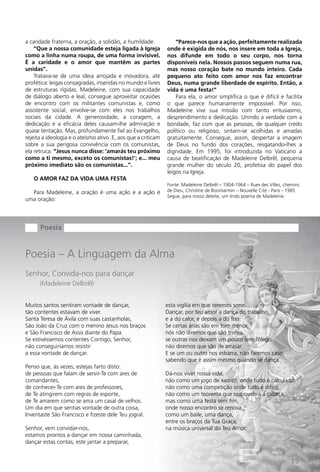 a caridade fraterna, a oração, a solidão, a humildade.             “Parece-nos que a ação, perfeitamente realizada
    “Que a nossa comunidade esteja ligada à Igreja             onde é exigida de nós, nos insere em toda a Igreja,
como a linha numa roupa, de uma forma invisível.               nos difunde em todo o seu corpo, nos torna
É a caridade e o amor que mantêm as partes                     disponíveis nela. Nossos passos seguem numa rua,
unidas”.                                                       mas nosso coração bate no mundo inteiro. Cada
    Tratava-se de uma ideia arrojada e inovadora, até          pequeno ato feito com amor nos faz encontrar
profética: leigas consagradas, inseridas no mundo e livres     Deus, numa grande liberdade de espírito. Então, a
de estruturas rígidas. Madeleine, com sua capacidade           vida é uma festa!”
de diálogo aberto e leal, consegue aproveitar ocasiões             Para ela, o amor simplifica o que é difícil e facilita
de encontro com os militantes comunistas e, como               o que parece humanamente impossível. Por isso,
assistente social, envolve-se com eles nos trabalhos           Madeleine vive sua missão com tanto entusiasmo,
sociais da cidade. A generosidade, a coragem, a                desprendimento e dedicação. Unindo a verdade com a
dedicação e a eficácia deles causam-lhe admiração e            bondade, faz com que as pessoas, de qualquer credo
quase tentação. Mas, profundamente fiel ao Evangelho,          político ou religioso, sintam-se acolhidas e amadas
rejeita a ideologia e o ateísmo ativo. E, aos que a criticam   gratuitamente. Consegue, assim, despertar a imagem
sobre a sua perigosa convivência com os comunistas,            de Deus no fundo dos corações, resgatando-lhes a
ela retruca: “Jesus nunca disse: ‘amarás teu próximo           dignidade. Em 1995, foi introduzida no Vaticano a
como a ti mesmo, exceto os comunistas!’; e... meu              causa de beatificação de Madeleine Delbrêl, pequena
próximo imediato são os comunistas...”.                        grande mulher do século 20, profetisa do papel dos
                                                               leigos na Igreja.
   O AMOR FAZ DA VIDA UMA FESTA
                                                               Fonte: Madeleine Delbrêl – 1904-1964 – Rues des Villes, chemins
  Para Madeleine, a oração é uma ação e a ação é               de Dieu, Christine de Boismarmin – Nouvelle Cité - Paris - 1985
                                                               Segue, para nosso deleite, um lindo poema de Madeleine.
uma oração:




      Poesia


Poesia – A Linguagem da Alma
Senhor, Convida-nos para dançar
      (Madeleine Delbrêl)


Muitos santos sentiram vontade de dançar,                      esta vigília em que teremos sono...
tão contentes estavam de viver.                                Dançar, por teu amor a dança do trabalho,
Santa Teresa de Ávila com suas castanholas,                    e a do calor, e depois a do frio.
São João da Cruz com o menino Jesus nos braços                 Se certas árias são em tom menor,
e São Francisco de Assis diante do Papa.                       nós não diremos que são tristes,
Se estivéssemos contentes Contigo, Senhor,                     se outras nos deixam um pouco sem fôlego,
não conseguiríamos resistir                                    não diremos que são de arrasar.
a essa vontade de dançar.                                      E se um ou outro nos esbarra, não faremos caso,
                                                               sabendo que é assim mesmo quando se dança.
Penso que, às vezes, estejas farto disto:
de pessoas que falam de servir-Te com ares de                  Dá-nos viver nossa vida,
comandantes,                                                   não como um jogo de xadrez, onde tudo é calculado,
de conhecer-Te com ares de professores,                        não como uma competição onde tudo é difícil,
de Te atingirem com regras de esporte,                         não como um teorema que nos quebra a cabeça,
de Te amarem como se ama um casal de velhos.                   mas como uma festa sem fim,
Um dia em que sentias vontade de outra coisa,                  onde nosso encontro se renova,
Inventaste São Francisco e fizeste dele Teu jogral.            como um baile, uma dança,
                                                               entre os braços da Tua graça,
Senhor, vem convidar-nos,                                      na música universal do Teu Amor.
estamos prontos a dançar em nossa caminhada,
dançar estas contas, este jantar a preparar,


                                                                                                                         19
 