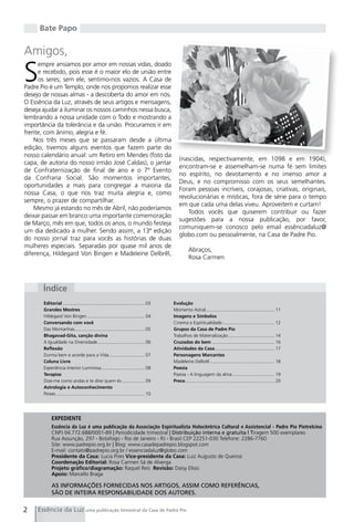 Bate Papo


Amigos,

S
     empre ansiamos por amor em nossas vidas, doado
     e recebido, pois esse é o maior elo de união entre
     os seres; sem ele, sentimo-nos vazios. A Casa de
Padre Pio é um Templo, onde nos propomos realizar esse
desejo de nossas almas - a descoberta do amor em nós.
O Essência da Luz, através de seus artigos e mensagens,
deseja ajudar a iluminar os nossos caminhos nessa busca,
lembrando a nossa unidade com o Todo e mostrando a
importância da tolerância e da união. Procuramos ir em
frente, com ânimo, alegria e fé.
    Nos três meses que se passaram desde a última
edição, tivemos alguns eventos que fazem parte do
nosso calendário anual: um Retiro em Mendes (foto da
                                                                                             (nascidas, respectivamente, em 1098 e em 1904),
capa, de autoria do nosso irmão José Caldas), o jantar
                                                                                             encontram-se e assemelham-se numa fé sem limites
de Confraternização de final de ano e o 7º Evento
                                                                                             no espírito, no devotamento e no imenso amor a
da Confraria Social. São momentos importantes,
                                                                                             Deus, e no compromisso com os seus semelhantes.
oportunidades a mais para congregar a maioria da
                                                                                             Foram pessoas incríveis, corajosas, criativas, originais,
nossa Casa, o que nos traz muita alegria e, como
                                                                                             revolucionárias e místicas, fora de série para o tempo
sempre, o prazer de compartilhar.
                                                                                             em que cada uma delas viveu. Aproveitem e curtam!
    Mesmo já estando no mês de Abril, não poderíamos
                                                                                                Todos vocês que quiserem contribuir ou fazer
deixar passar em branco uma importante comemoração
                                                                                             sugestões para a nossa publicação, por favor,
de Março, mês em que, todos os anos, o mundo festeja
                                                                                             comuniquem-se conosco pelo email essênciadaluz@
um dia dedicado à mulher. Sendo assim, a 13ª edição
                                                                                             globo.com ou pessoalmente, na Casa de Padre Pio.
do nosso jornal traz para vocês as histórias de duas
mulheres especiais. Separadas por quase mil anos de
                                                                                                   Abraços,
diferença, Hildegard Von Bingen e Madeleine Delbrêl,
                                                                                                   Rosa Carmen




       Índice
       Editorial ................................................................ 03     Evolução
       Grandes Mestres                                                                   Momento Astral...................................................... 11
       Hildegard Von Bingen ............................................. 04             Imagens e Símbolos
       Conversando com você                                                              Cinema e Espiritualidade ......................................... 12
       Das Montanhas....................................................... 05           Grupos da Casa de Padre Pio
       Bhagavad-Gita, canção divina                                                      Trabalhos de Materialização .................................... 14
       A Igualdade na Diversidade ..................................... 06               Cruzadas do bem ................................................. 16
       Reflexão                                                                          Atividades da Casa............................................... 17
       Durma bem e acorde para a Vida ............................ 07                    Personagens Marcantes
       Coluna Livre                                                                      Madeleine Delbrêl ................................................... 18
       Experiência Interior Luminosa .................................. 08               Poesia
       Terapias                                                                          Poesia - A linguagem da alma ................................. 19
       Dize-me como andas e te direi quem és .................. 09                       Prece...................................................................... 20
       Astrologia e Autoconhecimento
       Peixes ..................................................................... 10




            EXPEDIENTE
            Essência da Luz é uma publicação da Associação Espiritualista Holocêntrica Cultural e Assistencial - Padre Pio Pietrelcina
            CNPJ 04.772.688/0001-89 | Periodicidade trimestral | Distribuição interna e gratuita | Tiragem 500 exemplares
            Rua Assunção, 297 - Botafogo - Rio de Janeiro - RJ - Brasil CEP 22251-030 Telefone: 2286-7760
            Site: www.padrepio.org.br | Blog: www.casadepadrepio.blogspot.com
            E-mail: contato@padrepio.org.br / essenciadaluz@globo.com
            Presidente da Casa: Lucia Pires Vice-presidente da Casa: Luiz Augusto de Queiroz
            Coordenação Editorial: Rosa Carmen Sá de Alverga
            Projeto gráfico/diagramação: Raquel Reis Revisão: Daisy Elísio
            Apoio: Marcello Braga

            AS INFORMAÇÕES FORNECIDAS NOS ARTIGOS, ASSIM COMO REFERÊNCIAS,
            SÃO DE INTEIRA RESPONSABILIDADE DOS AUTORES.


2    Essência da Luz uma publicação bimestral da Casa de Padre Pio
 