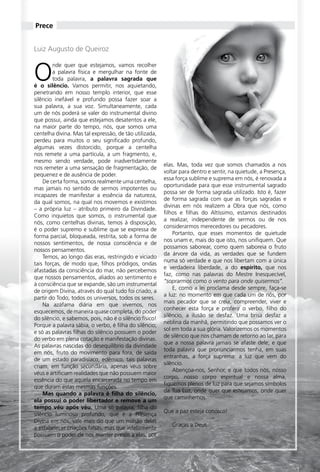 Prece


     Luiz Augusto de Queiroz



     O
             nde quer que estejamos, vamos recolher
             a palavra física e mergulhar na fonte de
             toda palavra, a palavra sagrada que
     é o silêncio. Vamos permitir, nos aquietando,
     penetrando em nosso templo interior, que esse
     silêncio inefável e profundo possa fazer soar a
     sua palavra, a sua voz. Simultaneamente, cada
     um de nós poderá se valer do instrumental divino
     que possui, ainda que estejamos desatentos a ele,
     na maior parte do tempo, nós, que somos uma
     centelha divina. Mas tal expressão, de tão utilizada,
     perdeu para muitos o seu significado profundo,
     algumas vezes distorcido, porque a centelha
     nos remete a uma partícula, a um fragmento, e,
     mesmo sendo verdade, pode inadvertidamente
                                                              elas. Mas, toda vez que somos chamados a nos
     nos remeter a uma sensação de fragmentação, de
                                                              voltar para dentro e sentir, na quietude, a Presença,
     pequenez e de ausência de poder.
                                                              essa força sublime e suprema em nós, é renovada a
         De certa forma, somos realmente uma centelha,
                                                              oportunidade para que esse instrumental sagrado
     mas jamais no sentido de sermos impotentes ou
                                                              possa ser de forma sagrada utilizado. Isto é, fazer
     incapazes de manifestar a essência da natureza,
                                                              de forma sagrada com que as forças sagradas e
     da qual somos, na qual nos movemos e existimos
                                                              divinas em nós realizem a Obra que nós, como
     – a própria luz – atributo primeiro da Divindade.
                                                              filhos e filhas do Altíssimo, estamos destinados
     Como inquietos que somos, o instrumental que
                                                              a realizar, independente de sermos ou de nos
     nós, como centelhas divinas, temos à disposição,
                                                              considerarmos merecedores ou pecadores.
     é o poder supremo e sublime que se expressa de
                                                                  Portanto, que esses momentos de quietude
     forma parcial, bloqueada, restrita, sob a forma de
                                                              nos unam e, mais do que isto, nos unifiquem. Que
     nossos sentimentos, de nossa consciência e de
                                                              possamos saborear, como quem saboreia o fruto
     nossos pensamentos.
                                                              da árvore da vida, as verdades que se fundem
         Temos, ao longo das eras, restringido e viciado
                                                              numa só verdade e que nos libertam com a única
     tais forças, de modo que, filhos pródigos, ondas
                                                              e verdadeira liberdade, a do espírito, que nos
     afastadas da consciência do mar, não percebemos
                                                              faz, como nas palavras do Mestre Inesquecível,
     que nossos pensamentos, aliados ao sentimento e
                                                              “soprarmos como o vento para onde quisermos”.
     à consciência que se expande, são um instrumental
                                                                  E, como a lei proclama desde sempre, faça-se
     de origem Divina, através do qual tudo foi criado, a
                                                              a luz: no momento em que cada um de nós, por
     partir do Todo, todos os universos, todos os seres.
                                                              mais pecador que se creia, compreender, viver e
         Na azáfama diária em que vivemos, nos
                                                              conhecer esta força e proferir o verbo, filho do
     esquecemos, de maneira quase completa, do poder
                                                              silêncio, a ilusão se desfaz. Uma brisa desfaz a
     do silêncio, e sabemos, pois, não é o silêncio físico!
                                                              neblina da manhã, permitindo que possamos ver o
     Porque a palavra sábia, o verbo, é filha do silêncio;
                                                              sol em toda a sua glória. Valorizemos os momentos
     e só as palavras filhas do silêncio possuem o poder
                                                              de silêncio que nos chamam de retorno ao lar, para
     do verbo em plena cotação e manifestação divinas.
                                                              que a nossa palavra jamais se afaste dele; e que
     As palavras nascidas do desequilíbrio da divindade
                                                              toda palavra que pronunciarmos tenha, em suas
     em nós, fruto do movimento para fora, de saída
                                                              entranhas, a força suprema: a luz que vem do
     de um estado paradisíaco, edêmico, tais palavras
                                                              silêncio.
     criam, em função secundária, apenas véus sobre
                                                                  Abençoa-nos, Senhor, e que todos nós, nosso
     véus e artificiam realidades que não possuem maior
                                                              corpo, nosso corpo espiritual e nossa alma,
     essência do que aquela encarcerada no tempo em
                                                              fiquemos plenos de luz para que sejamos símbolos
     que duram estas mesmas funções.
                                                              da Tua Luz, onde quer que estejamos, onde quer
         Mas quando a palavra é filha do silêncio,
                                                              que caminhemos.
     ela possui o poder libertador e remove a um
     tempo véu após véu. Uma só palavra, filha do
                                                              Que a paz esteja conosco!
     silêncio luminoso profundo, que é a Presença
     Divina em nós, vale mais do que um milhão delas
                                                                   graças a Deus.
     a estabelecer criações falsas, mas que infelizmente
     possuem o poder de nos manter presos a elas, por



20 Essência da Luz uma publicação bimestral da Casa de Padre Pio
 