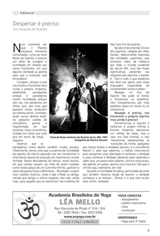 Editorial


Despertar é preciso
Luiz Augusto de Queiroz




N
        um momento em                                                                Mar Sem Fim do Espírito.
        que     o     Planeta                                                            Na obra monumental, O Livro
        atravessa fronteiras                                                         dos Espíritos, coligida por Allan
conturbadas, rumo ao novo                                                            Kardec, selecionando respostas
Reino do Espírito, é preciso                                                         das entidades superiores, que
um olhar de coragem e                                                                tomaram mãos de médiuns
humildade em direção aos                                                             por todo o mundo ocidental
novos horizontes, em que                                                             do século XIX, uma das frases
alguma claridade já aponta                                                           significativas presentes nas
para que a transição seja                                                            respostas dos espíritos a Kardec
renovadora.                                                                          é: “Isso é tudo o que podemos
     Coragem, porque o que                                                           vos dizer por agora, pois vossa
nos mostra o horizonte novo                                                          linguagem      (capacidade     de
muda a própria mudança,                                                              compreender) ainda é pobre.”
desafiando        paradigmas                                                             Navegar      no    mar     do
antigos     e     paradigmas                                                         Espírito não pode se limitar
novos! Humildade, porque                                                             a flutuarmos na superfície,
sem ela, nos perdemos em                                                             nem mergulharmos, por mais
trilhas que, por mais que                                                            perfeitos sejam os navios ou os
pareçam novas, conduzem                                                              submarinos.
ao mesmo ponto, centrado,                                                                Navegar é preciso, nos
onde nunca deveria estar:                                                            tornarmos o próprio Espírito
no pequeno castelo de                                                                mais ainda é preciso!
consciência      parcial     e                                                           Tornarmo-nos o Espírito é
fragmentada       em      que                                                        (re)tornar à origem Infinita e
situamos nossa consciência,                                                          Imortal. Podemos reencarnar
viciados em achar que tudo                                                           um milhão de vezes, mas o
gira em torno de nossa            Festa de Nossa Senhora do Rosário Serro, MG, 1997 que nos fará Imortal, e não
cegueira.                                              fotografia de Patricia Gouvêa meramente sobreviventes às
     Dizemos     que     os                                                           transições da morte, apegados
paradigmas novos devem também mudar, porque, aos nossos limites e verdades parciais, é a consciência
infelizmente, temos visto que a ausência de humildade liberta! E, pelo que sabemos, o melhor instrumento
do espírito de eterno aprendiz nos faz transformar o para atingirmos essa Libertação é conhecer a Verdade
movimento espiral da evolução em movimento circular e, para conhecer a Verdade, devemos estar vigilantes e
fechado. Novas descobertas da ciência, novas teorias, saber que, um passo novo adiante, uma luz nova acesa,
em que campo nasçam, ao invés de serem tratadas são apenas um passo, apenas uma nova luz! Até que o
como novos passos de um Caminho Infinito, ganham o infinito seja, realmente, em nós!
status de passos finais e definitivos... Resultado: surgem        Quando a humildade for plena, perfundida do amor
mais castelos ilusórios, onde o ego inflado se abriga, que também estamos longe de exercer, a Verdade
crendo que atingiu a última resposta. Isso vale, ainda começará a se mostrar... Divina; e o que está oculto
mais, para aqueles que se aventuram nos mistérios do será, enfim, revelado!




                                                                                                                    3
 