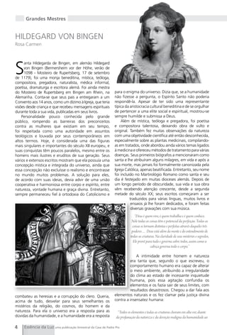 Grandes Mestres


HILDEgARD VON BINgEN
Rosa Carmen




S
     anta Hildegarda de Bingen, em alemão Hildegard
     von Bingen (Bermersheim vor der Höhe, verão de
     1098 - Mosteiro de Rupertsberg, 17 de setembro
de 1179), foi uma monja beneditina, mística, teóloga,
compositora, pregadora, naturalista, médica informal,
poetisa, dramaturga e escritora alemã. Foi ainda mestra
do Mosteiro de Rupertsberg em Bingen am Rhein, na             para o enigma do universo. Dizia que, se a humanidade
Alemanha. Conta-se que seus pais a entregaram a um            não fizesse a pergunta, o Espírito Santo não poderia
Convento aos 14 anos, como um dízimo à Igreja, que teria      respondê-la. Apesar de ter sido uma representante
visões desde criança e que recebeu mensagens espirituais      típica da aristocracia cultural beneditina e de se orgulhar
durante toda a sua vida, publicadas em seus livros.           de pertencer a uma elite social e espiritual, mostrou-se
    Personalidade pouco conhecida pelo grande                 sempre humilde e submissa a Deus.
público, rompendo as barreiras dos preconceitos                   Além de mística, teóloga e pregadora, foi poetisa
contra as mulheres que existiam em seu tempo,                 e compositora talentosa, deixando obra de vulto e
foi respeitada como uma autoridade em assuntos                original. Também fez muitas observações da natureza
teológicos e louvada por seus contemporâneos em               com uma objetividade científica até então desconhecida,
altos termos. Hoje, é considerada uma das figuras             especialmente sobre as plantas medicinais, compilando-
mais singulares e importantes do século XII europeu, e        as em tratados, onde abordou ainda vários temas ligados
suas conquistas têm poucos paralelos, mesmo entre os          à medicina e ofereceu métodos de tratamento para várias
homens mais ilustres e eruditos de sua geração. Seus          doenças. Seus primeiros biógrafos a mencionaram como
vários e extensos escritos mostram que ela possuía uma        santa e lhe atribuíram alguns milagres, em vida e após a
concepção mística e integrada do universo, ainda que          sua morte, mas jamais foi formalmente canonizada pela
essa concepção não excluísse o realismo e encontrasse         Igreja Católica, apenas beatificada. Entretanto, seu nome
no mundo muitos problemas. A solução para eles,               foi incluído no Martirológio Romano como santa e seu
de acordo com suas ideias, devia advir de uma união           dia é festejado em muitas dioceses alemãs. Depois de
cooperativa e harmoniosa entre corpo e espírito, entre        um longo período de obscuridade, sua vida e sua obra
natureza, vontade humana e graça divina. Entretanto,          vêm recebendo atenção crescente, desde a segunda
sempre permaneceu fiel à ortodoxia do Catolicismo e           metade do século XX; seus escritos começaram a ser
                                                                        traduzidos para várias línguas, muitos livros e
                                                                         ensaios já lhe foram dedicados, e foram feitas
                                                                         diversas gravações com sua música.
                                                                             “Deus é quem vive, é quem trabalha e é quem conhece.
                                                                          Nele todas as coisas têm o potencial da perfeição. Todas as
                                                                           coisas se tornam distintas e perfeitas através daqueles três
                                                                          poderes… Deus está além da mente e do entendimento de
                                                                         todas as criaturas. Na claridade de seus mistérios e segredos,
                                                                           Ele provê para tudo e governa sobre todos, assim como a
                                                                                         cabeça governa todo o corpo.”

                                                                           A intimidade entre homem e natureza
                                                                       era tanta que, segundo o que escreveu, o
                                                                       comportamento humano era capaz de alterar
                                                                       o meio ambiente, atribuindo a irregularidade
                                                                       do clima ao estado de incessante inquietude
                                                                       humana, pois essa agitação confundia os
                                                                       elementos e os fazia sair de seus limites, com
                                                                       resultados desastrosos. Chegou a dar fala aos
combateu as heresias e a corrupção do clero. Queria,          elementos naturais e os fez clamar pela justiça divina
acima de tudo, desvelar para seus semelhantes os              contra a insensatez humana:
mistérios da religião, do cosmos, do homem e da
natureza. Para ela o universo era a resposta para as            “Todos os elementos e todas as criaturas choram em alta voz diante
dúvidas da humanidade, e a humanidade era a resposta           da profanação da natureza e da devoção maligna da humanidade ao

4    Essência da Luz uma publicação bimestral da Casa de Padre Pio
 