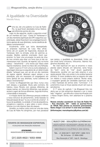 Bhagavad-Gita, canção divina


A Igualdade na Diversidade
Marcelo Patury




C
        erta vez, dei uma palestra na Casa de Padre
        Pio, na qual foram abordados temas Védicos
        sob diferentes pontos de vista.
    Logo no dia seguinte, recebi o seguinte e-mail
de um membro da Casa: “Como Sri Yukteswar é
um dos mentores espirituais da CPP e seguimos sua
orientação, talvez fosse bom nos congregarmos em
torno apenas de suas diretrizes, numa coerência de
ideias e ensinamentos”.
    Inicialmente, achei que tinha desrespeitado
as propostas espirituais da Casa. Mas afinal,
temos até um quadro de Yogananda, discípulo de
Yukteswar, bem na entrada, antes de subirmos as
escadas. Meditei, pedindo orientação. Assim que
encerrei, fui fazer uma arrumação na parte de cima
de meu armário para doar uns livros que já não me             que pareça, a igualdade na diversidade. Então, por
interessavam mais. Quando, de repente, caiu na minha          que ainda tanto criticamos, fofocamos, falamos mal,
cabeça – literalmente – uma revista que falava sobre          geramos discórdias, etc.?
regimes totalitários. Sentei no chão e dei uma folheada.          No nível espiritual em que se encontra o nosso
    Sabem o que eu li? Com uma ou outra adaptação, a          planeta (plano bhuvah, em Sânscrito), tanto forças
reportagem dizia que os seguidores de um determinado          do “bem” como do “mal” atuam igualmente.
ditador “achavam que, por ser ele um dos mentores             Obviamente, escolher em que lado estamos é uma
do regime vigente, deveriam seguir sempre a sua               opção pessoal. Mas, esta ainda é uma análise bastante
orientação, pois era necessário se congregarem em             primária. O maior problema está na cegueira de cada
torno apenas de suas diretrizes, numa coerência de            um relativa à nossa própria essência. Muitas vezes,
ideias e ensinamentos”.                                       a roupagem gerada por atividades espirituais nos dá
    Consta na Bhagavad-Gita que Deus nunca criou              a falsa impressão de sermos seres “luminosos”. E é
nem desejou a igualdade. Muito pelo contrário, Ele            justamente aí que as forças opostas atuam sem que as
habitou nosso Planeta com pessoas diferentes, de              percebamos.
classes (varnas, em Sânscrito) diferentes, que pensam,            O 1º verso do capítulo 1 da Bhagavad gita nos
sentem e agem de formas diferentes. Segundo Krishna,          alerta que se não estivermos dispostos a ver o nosso
a diversidade é necessária.                                   lado “negativo”, que dificulta a nossa reunificação com
    A irritação diante das diferenças pessoais evidencia      a Nossa Origem Divina, nem adiantará ler o próximo
a nossa estrutura de pensamentos, ainda baseada na            verso.
falsa percepção de que “eu sou o centro do universo”. A
busca da igualdade, na verdade, é fruto de prepotência,       Nossos estudos acontecem na Casa de Padre Pio
arrogância e egoísmo, e gera sobre o outro críticas,          - Rua Assunção, 297 - todas as quartas-feiras,
fofocas e os mais diversos tipos de ataques.                  às 19h30. Não precisa se inscrever previamente.
    Acredito, ou melhor, estou certo ser uma das metas        Basta chegar e se sentar! E você está convidado.
da Casa de Padre Pio atingirmos, por mais paradoxal           (Informações: marcelopatury@yahoo.com.br)




6    Essência da Luz uma publicação bimestral da Casa de Padre Pio
 