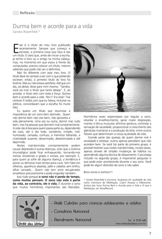 Reflexão


Durma bem e acorde para a vida
Sandra Rosenfeld *




E
       ste é o título do meu livro publicado
       recentemente. Sempre que começo a
       escrever, a primeira coisa que faço é dar
um título. É claro que, antes de iniciar a escrita,
já tenho o livro ou o artigo na minha cabeça,
mas, no momento em que estou à frente do
computador, preciso colocar um título, mesmo
sabendo que pode não ser o definitivo.
     Não foi diferente com esse meu livro. O
título deve ter sempre a ver com o que pretendo
escrever; então, o primeiro título do livro foi
Insônia. Mas eu não estava satisfeita. Até que um
dia, ao deitar, disse para mim mesma: “Sandra,
você vai criar o título que tanto deseja”. E, ao
acordar, o título veio com toda a força: Durma
bem e acorde para a vida. Yes!!! Era esse! Tive
certeza! E todos com que eu falava, inclusive na
editora, concordavam que a escolha foi muito
feliz.
     Eu queria um título que resumisse a
importância de um sono bem dormido. Quem
não dorme bem não vive bem, não aproveita a               Hormônios esses responsáveis por regular o sono,
vida plenamente. Uma vez ou outra, dormir mal, tudo       retardar o envelhecimento, gerar maior disposição,
bem, mas há pessoas que dormem mal constantemente.        manter o tônus muscular, eliminar gordura, controlar a
A vida não é boa para quem passa parte ou, dependendo     sensação de saciedade, proporcionar o crescimento das
do caso, até o dia todo, sonolento, irritado, mal-        glândulas mamárias e a produção do leite, entre outros
humorado, cansado, confuso, a memória falhando, a         fatores que determinam a nossa qualidade de vida.
criatividade ausente, desanimado, desestimulado e até         grande parte das queixas de quem dorme mal é
deprimido.                                                ansiedade e estresse, outros apenas percebem que não
     Noites mal-dormidas constantemente podem             acordam bem. Se você faz parte do primeiro grupo, é
causar depressão e outras doenças, visto que o sistema    possível reverter suas noites mal-dormidas, muitas vezes,
imunológico pode ficar enfraquecido, tornando-nos         apenas através de simples mudanças de hábitos ou
menos resistentes a gripes e viroses, por exemplo. E,     aprendendo alguma técnica de relaxamento. Caso esteja
para quem já sofre de alguma doença, a tendência é        incluído no segundo grupo, é importante pesquisar o
piorar ou demorar mais tempo para curar. Sem falar em     que pode estar acontecendo durante o seu sono. Você
olheiras, aparência abatida, pele e cabelos sem brilho,   pode ter algum distúrbio do sono e não saber.
olhar cansado... Quem não tem sono recuperador
envelhece precocemente e pode engordar também.            Bons sonos e sonhos!!!
     Isso tudo porque o sono não é perda de tempo,
como muitos pensam. O sono não está à parte               * Sandra Rosenfeld é escritora, terapeuta em qualidade de vida
                                                          como instrutora de Meditação, Coach Pessoal e Palestrante.
da vida, ao contrário, ele é vida. É durante o sono
                                                          Autora dos livros Durma Bem e Acorde para a Vida e O que é
que muitos hormônios importantes são liberados.           Meditação, ed. Nova/Record.




                                                                                                                      7
 