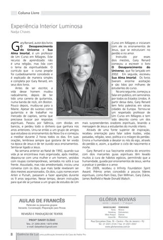 Coluna Livre


Experiência Interior Luminosa
Nadja Chaves




g
        ary Renard, autor dos livros                                                   Curso em Milagres e iniciaram
        O       Desaparecimento                                                        com ele os ensinamentos de
        do Universo e Sua                                                              Jesus, que se estruturam no
Alma Imortal, é um professor                                                           perdão e no amor.
de Um Curso em Milagres. Este                                                              Instruído      por     esses
recurso de aprendizado não                                                             dois mestres, gary Renard
é uma religião, mas lida com                                                           começou a escrever o livro
o tema da espiritualidade. O                                                           O      Desaparecimento       do
currículo que o curso propõe                                                           Universo, que foi lançado em
foi cuidadosamente concebido e                                                         2002. Em seguida, escreveu
é explicado de maneira simples                                                         Sua Alma Imortal. Os livros
e completa por gary Renard, em                                                         tiveram enorme aceitação
seus dois livros.                                                                      e são lidos por milhares de
    Antes de ser escritor, a                                                           estudantes do curso.
vida desse homem mudou                                                                     No ano seguinte, começou a
radicalmente, depois de ter                                                            falar em público, em seminários
tido uma carreira de guitarrista,                                                      por todos os Estados Unidos. A
numa banda de rock, em Boston.                                                         partir dessa data, gary Renard
Pouco depois, mudou-se para o                                                          tem feito palestras em várias
Maine. Apesar do sucesso como                                                          cidades da Europa. Tornou-se
guitarrista e de trabalhar no                                                          um respeitado professor de
mercado de capitais, sentia que                                                        Um Curso em Milagres e tem
precisava buscar por respostas                                                         sido descrito como um dos
espirituais. Passou por falência, com dívidas em              mais surpreendentes oradores espirituais, levando a
bancos, e perdeu todo o dinheiro que ganhara nos              mensagem de Jesus a estudantes do mundo inteiro.
anos anteriores. Uniu-se então a um grupo de amigos              Através de uma fonte superior de inspiração,
que estudava os ensinamentos da Nova Era e começou            recebeu orientação para falar sobre ilusões, vidas
a meditar durante 2 horas todos os dias. Em suas              passadas, religião, sexo, política e o milagre do perdão.
orações, lembrava sempre que gostaria de ter vivido           Ensina a humanidade a desatar os nós do ego, através
na época de Jesus e de ter ouvido seus ensinamentos.          do perdão e, assim, a quebrar o ciclo de nascimento e
Sentia-se ligado a Jesus.                                     morte.
    Na semana anterior ao Natal de 1992, quando sua              gary Renard e sua fascinante estória do encontro
vida já se encontrava mais organizada, após meditar,          com dois marcantes guias espirituais têm levado
deparou-se com uma mulher e um homem, vestidos                muitos à cura de hábitos egóicos, permitindo que a
com roupas contemporâneas, sentados no sofá à sua             humanidade, guiada por ensinamentos de Jesus, venha
frente. Assustado, mas não amedrontado, iniciou uma           a praticar o perdão e o amor.
conversa com os dois, que mais tarde revelaram ser               Em 2009, recebeu o Infinity Foundation Spirit
dois mestres ascensionados. Os dois, cujos nomes eram         Award. Prêmio antes concedido a poucos líderes
Arten e Pursah, passaram a fazer aparições durante            espirituais, como Ram Dass, Dan Millman, gary Zukov,
os 9 anos seguintes. Nesse tempo, deram instruções            James Redfield e Neale Donald Walsch.
para que ele se juntasse a um grupo de estudos de Um




8    Essência da Luz uma publicação bimestral da Casa de Padre Pio
 