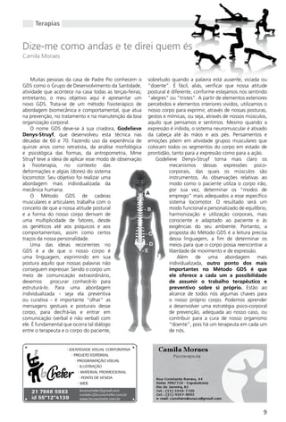 Terapias


Dize-me como andas e te direi quem és
Camila Moraes


    Muitas pessoas da casa de Padre Pio conhecem o       sobretudo quando a palavra está ausente, viciada ou
gDS como o grupo de Desenvolvimento da Santidade,        “doente”. É fácil, aliás, verificar que nossa atitude
atividade que acontece na casa todas as terças-feiras;   postural é diferente, conforme estejamos nos sentindo
entretanto, o meu objetivo aqui é apresentar um          “alegres” ou “tristes”. A partir de elementos exteriores
novo gDS. Trata-se de um método fisioterápico de         percebidos e elementos interiores vividos, utilizamos o
abordagem biomecânica e comportamental, que atua         nosso corpo para exprimir, através de nossas posturas,
na prevenção, no tratamento e na manutenção da boa       gestos e mímicas, ou seja, através de nossos músculos,
organização corporal.                                    aquilo que pensamos e sentimos. Mesmo quando a
    O nome gDS deve-se à sua criadora, Godelieve         expressão é inibida, o sistema neuromuscular é ativado
Denys-Struyf, que desenvolveu esta técnica nas           da cabeça até às mãos e aos pés. Pensamentos e
décadas de 60 e 70. Fazendo uso da experiência de        emoções põem em atividade grupos musculares que
quinze anos como retratista, da análise morfológica      colocam todos os segmentos do corpo em estado de
e psicológica das formas, da antropometria, Mme          prontidão, tanto para a expressão como para a ação.
Struyf teve a ideia de aplicar esse modo de observação      godelieve Denys-Struyf torna mais claro os
à fisioterapia, no contexto das                                    mecanismos dessas expressões psico-
deformações e algias (dores) do sistema                            corporais, das quais os músculos são
locomotor. Seu objetivo foi realizar uma                           instrumentos. As observações relativas ao
abordagem mais individualizada da                                  modo como o paciente utiliza o corpo irão,
mecânica humana.                                                   por sua vez, determinar os “modos de
    O Método gDS de cadeias                                        emprego” mais adequados a esse específico
musculares e articulares trabalha com o                            sistema locomotor. O resultado será um
conceito de que a nossa atitude postural                           modo funcional e personalizado de equilíbrio,
e a forma do nosso corpo derivam de                                harmonização e utilização corporais, mais
uma multiplicidade de fatores, desde                               consciente e adaptado ao paciente e às
os genéticos até aos psíquicos e aos                               exigências do seu ambiente. Portanto, a
comportamentais, assim como certos                                 proposta do Método gDS é a leitura precisa
traços da nossa personalidade.                                     dessa linguagem, a fim de determinar os
    Uma das ideias recorrentes no                                  meios para que o corpo possa reencontrar a
gDS é a de que o nosso corpo é                                     liberdade de movimento e de expressão.
uma linguagem, exprimindo em sua                                       Além de uma abordagem mais
postura aquilo que nossas palavras não                             individualizada, outro ponto dos mais
conseguem expressar. Sendo o corpo um                              importantes no Método GDS é que
meio de comunicação extraordinário,                                ele oferece a cada um a possibilidade
devemos      procurar conhecê-lo para                              de assumir o trabalho terapêutico e
estruturá-lo. Para uma abordagem                                   preventivo sobre si próprio. Estão ao
individualizada - seja ela preventiva                              alcance de todos nós algumas chaves para
ou curativa - é importante “olhar” as                              o nosso próprio corpo. Podemos aprender
mensagens gestuais e posturais desse                               a desenvolver uma estratégia psico-corporal
corpo, para decifrá-las e entrar em                                de prevenção, adequada ao nosso caso, ou
comunicação (verbal e não verbal) com                              contribuir para a cura de nosso organismo
ele. É fundamental que ocorra tal diálogo                          “doente”, pois há um terapeuta em cada um
entre o terapeuta e o corpo do paciente,                           de nós.




                                                                                                               9
 