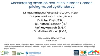 Accelerating emission reduction in Israel: Carbon
pricing vs. policy standards
Dr Ruslana Rachel Palatnik (YVC, UoH, IIASA)
Dr Ayelet Davidovitch (TAU, IIASA)
Dr Volker Krey (IIASA)
Prof. Nathan Sussman (HU)
Prof. Keywan Riahi (IIASA)
Dr. Matthew Gidden (IIASA)
SEMI-ANNUAL ETSAP MEETING
23-24/5/2022
Palatnik Ruslana Rachel, Davidovitch Ayelet, Volker Krey, Nathan Sussman, Keywan Riahi, and Matthew Gidden. (Forthcoming) Is
carbon pricing more efficient than policy standards? Insights from a co-production of knowledge process in Israel. Energy Strategy
Reviews, Elsevier
 