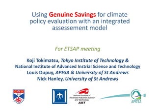 For ETSAP meeting
Using Genuine Savings for climate
policy evaluation with an integrated
assessement model
Koji Tokimatsu, Tokyo Institute of Technology &
National Institute of Advanced Instrial Science and Technology
Louis Dupuy, APESA & University of St Andrews
Nick Hanley, University of St Andrews
 