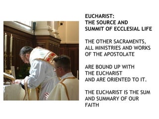 EUCHARIST:
THE SOURCE AND
SUMMIT OF ECCLESIAL LIFE

THE OTHER SACRAMENTS,
ALL MINISTRIES AND WORKS
OF THE APOSTOLATE

ARE BOUND UP WITH
THE EUCHARIST
AND ARE ORIENTED TO IT.

THE EUCHARIST IS THE SUM
AND SUMMARY OF OUR
FAITH
 