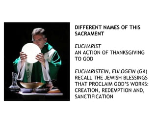 DIFFERENT NAMES OF THIS
SACRAMENT

EUCHARIST
AN ACTION OF THANKSGIVING
TO GOD

EUCHARISTEIN, EULOGEIN (GK)
RECALL THE JEWISH BLESSINGS
THAT PROCLAIM GOD’S WORKS:
CREATION, REDEMPTION AND,
SANCTIFICATION
 