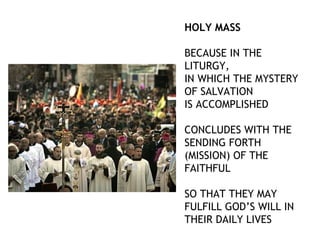 HOLY MASS

BECAUSE IN THE
LITURGY,
IN WHICH THE MYSTERY
OF SALVATION
IS ACCOMPLISHED

CONCLUDES WITH THE
SENDING FORTH
(MISSION) OF THE
FAITHFUL

SO THAT THEY MAY
FULFILL GOD’S WILL IN
THEIR DAILY LIVES
 