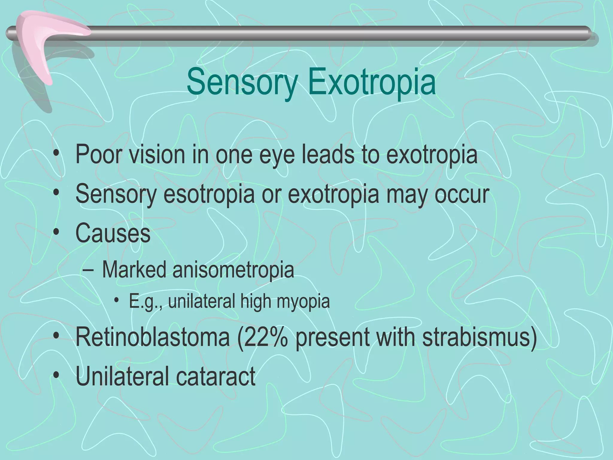 Sensory Exotropia
• Poor vision in one eye leads to exotropia
• Sensory esotropia or exotropia may occur
• Causes
– Marked anisometropia
• E.g., unilateral high myopia
• Retinoblastoma (22% present with strabismus)
• Unilateral cataract
 