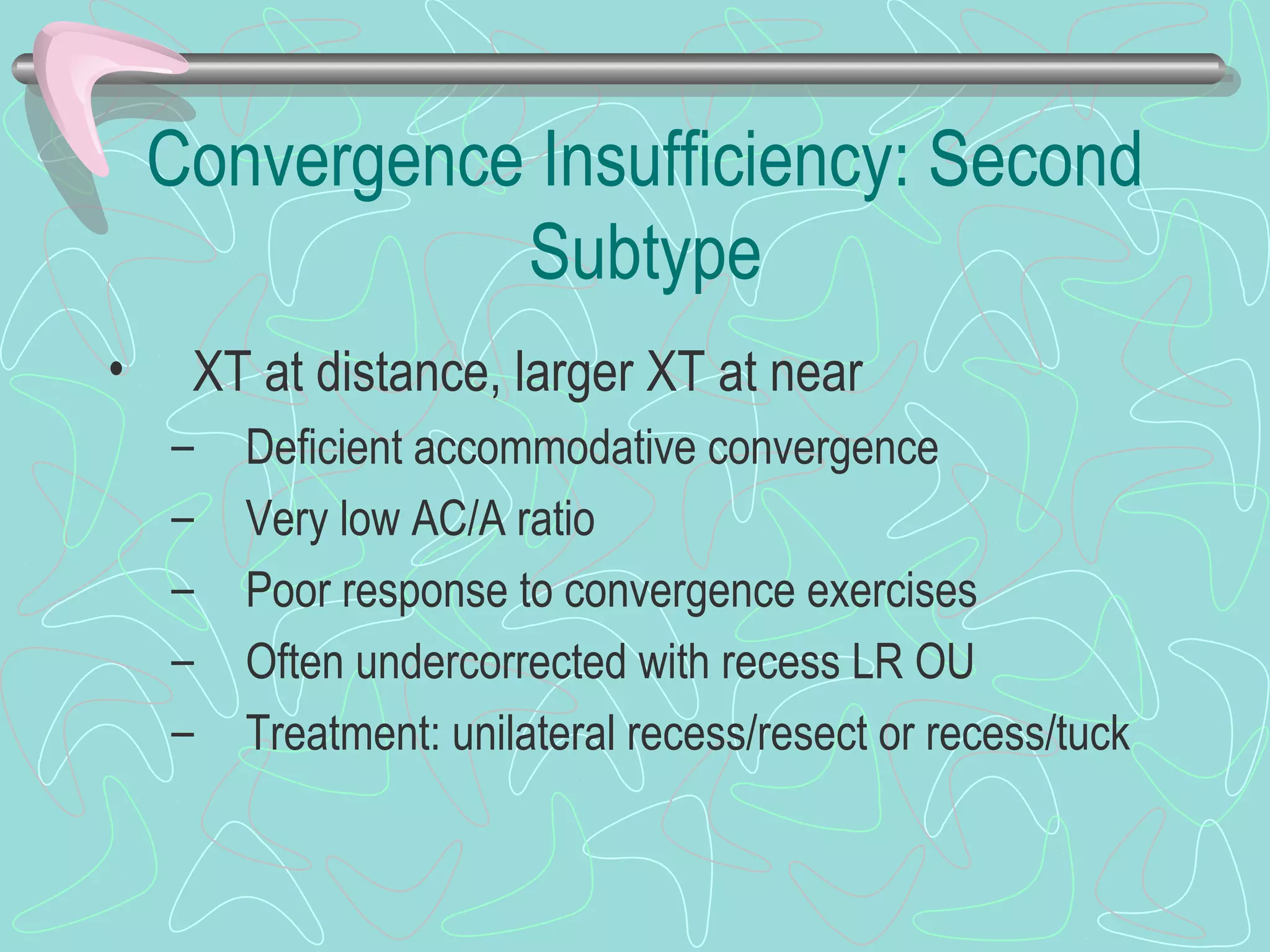 Convergence Insufficiency: Second
Subtype
• XT at distance, larger XT at near
– Deficient accommodative convergence
– Very low AC/A ratio
– Poor response to convergence exercises
– Often undercorrected with recess LR OU
– Treatment: unilateral recess/resect or recess/tuck
 