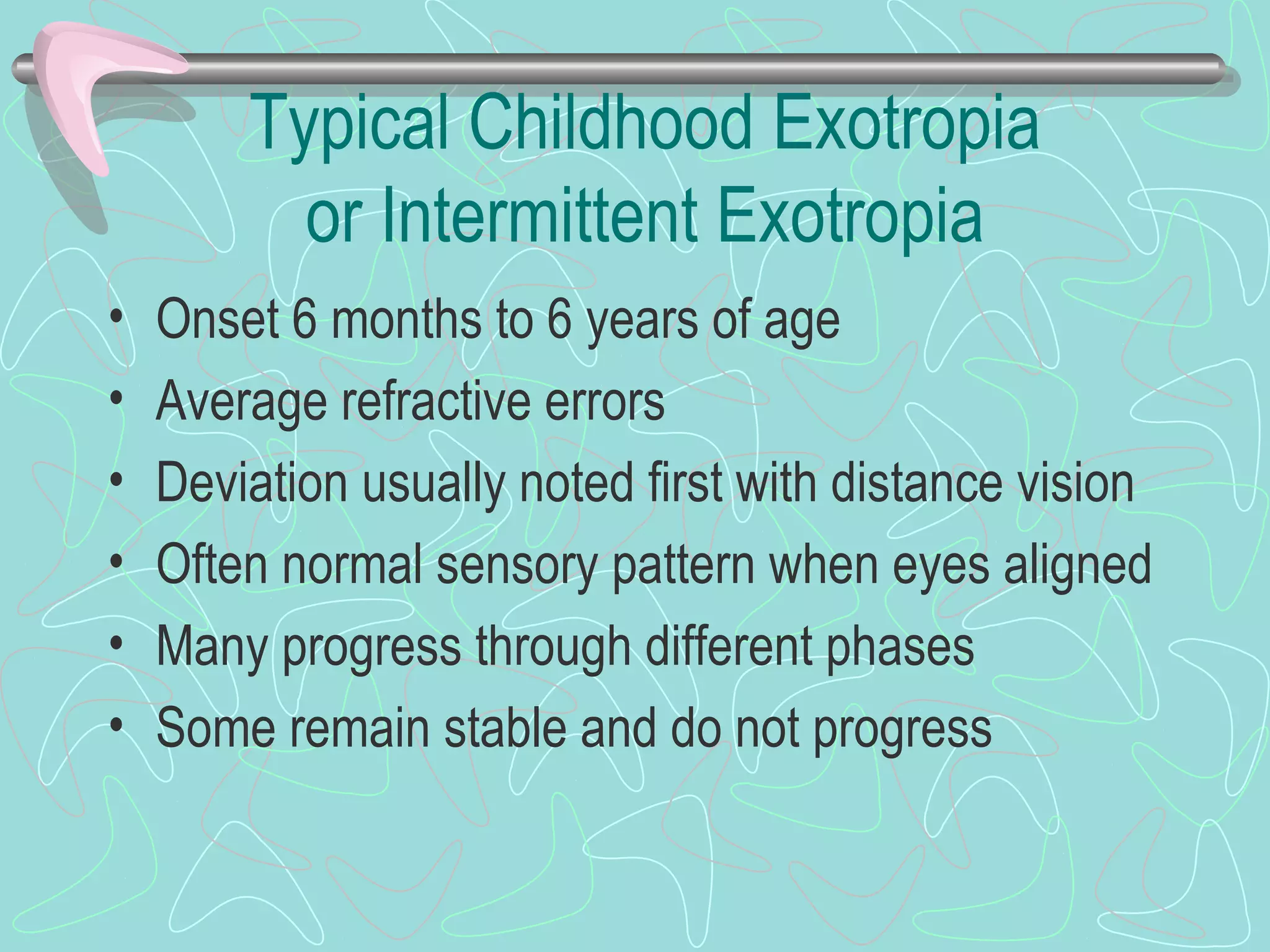 Typical Childhood Exotropia
or Intermittent Exotropia
• Onset 6 months to 6 years of age
• Average refractive errors
• Deviation usually noted first with distance vision
• Often normal sensory pattern when eyes aligned
• Many progress through different phases
• Some remain stable and do not progress
 