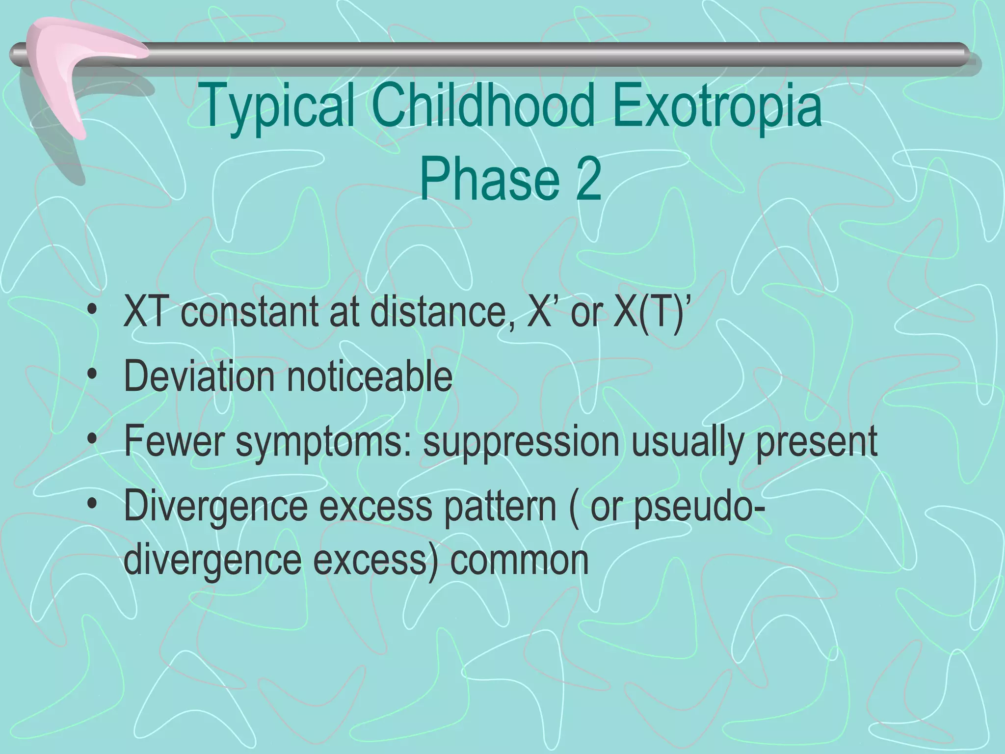 Typical Childhood Exotropia
Phase 2
• XT constant at distance, X’ or X(T)’
• Deviation noticeable
• Fewer symptoms: suppression usually present
• Divergence excess pattern ( or pseudo-
divergence excess) common
 