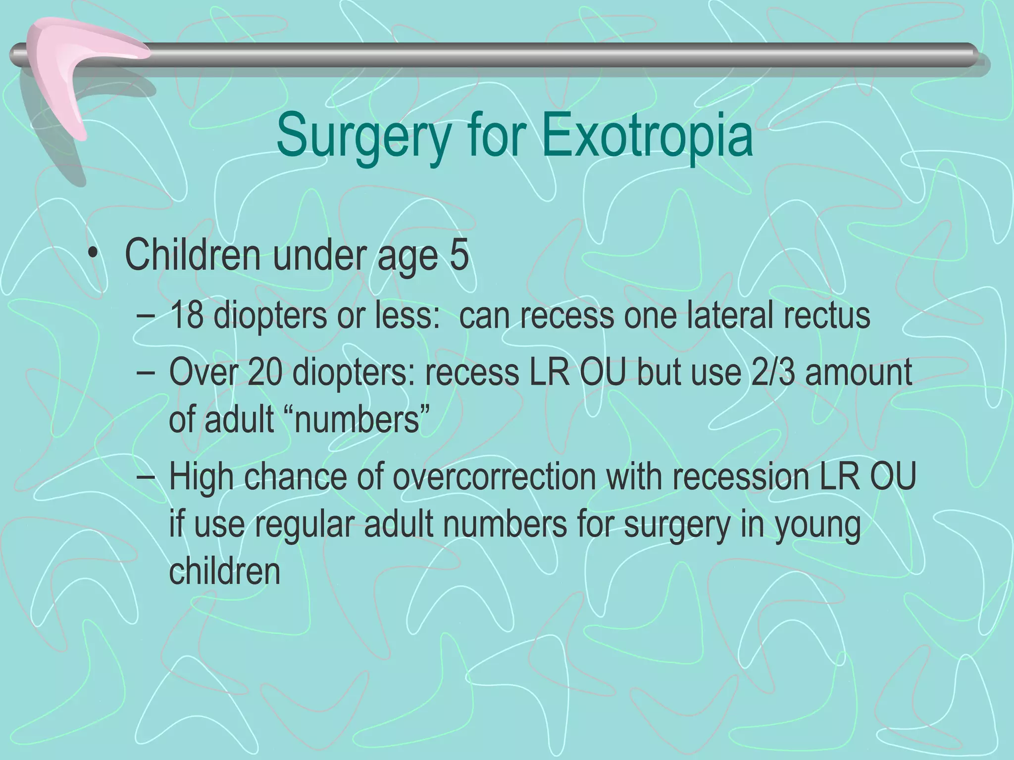 Surgery for Exotropia
• Children under age 5
– 18 diopters or less: can recess one lateral rectus
– Over 20 diopters: recess LR OU but use 2/3 amount
of adult “numbers”
– High chance of overcorrection with recession LR OU
if use regular adult numbers for surgery in young
children
 