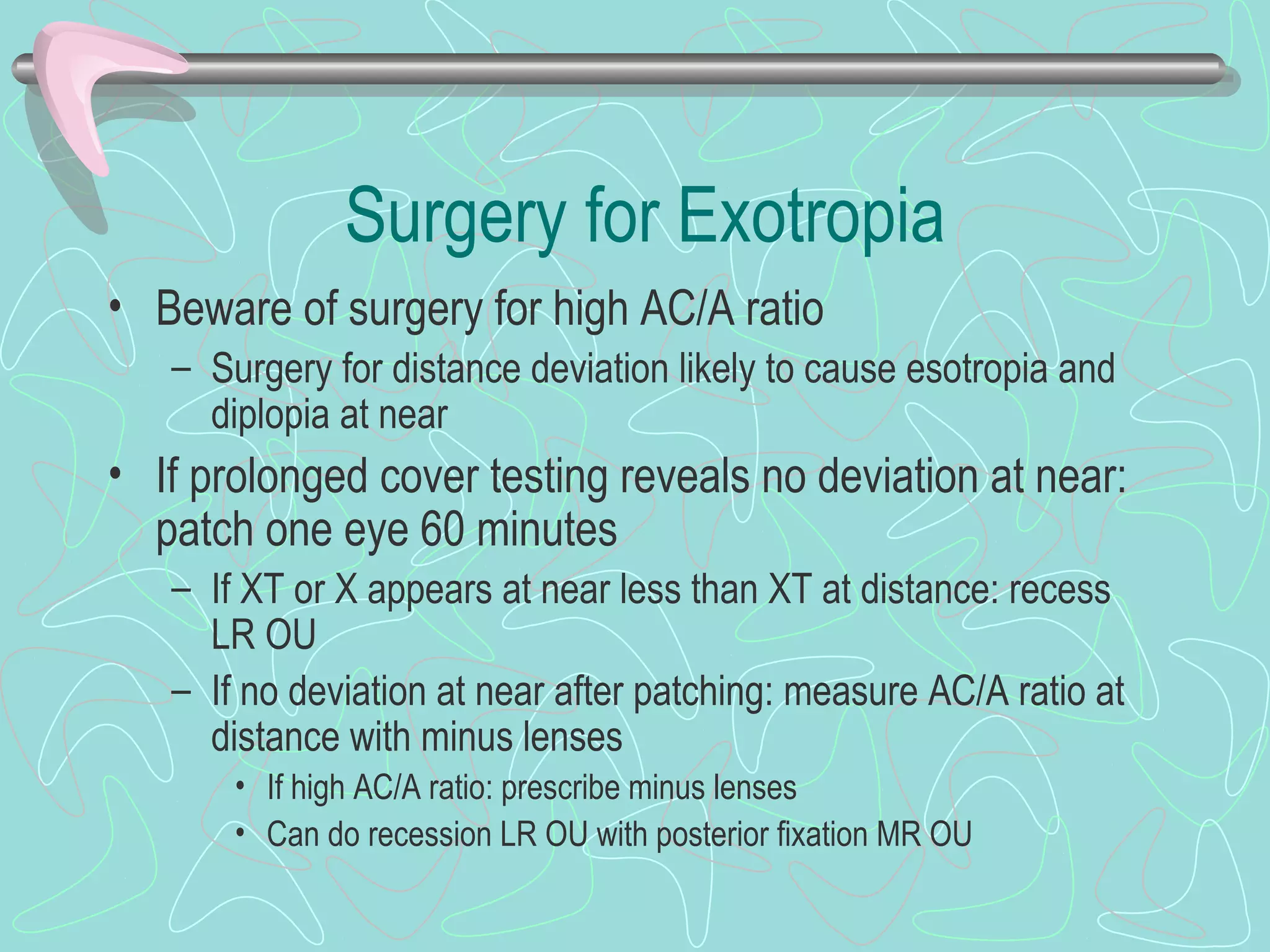 Surgery for Exotropia
• Beware of surgery for high AC/A ratio
– Surgery for distance deviation likely to cause esotropia and
diplopia at near
• If prolonged cover testing reveals no deviation at near:
patch one eye 60 minutes
– If XT or X appears at near less than XT at distance: recess
LR OU
– If no deviation at near after patching: measure AC/A ratio at
distance with minus lenses
• If high AC/A ratio: prescribe minus lenses
• Can do recession LR OU with posterior fixation MR OU
 