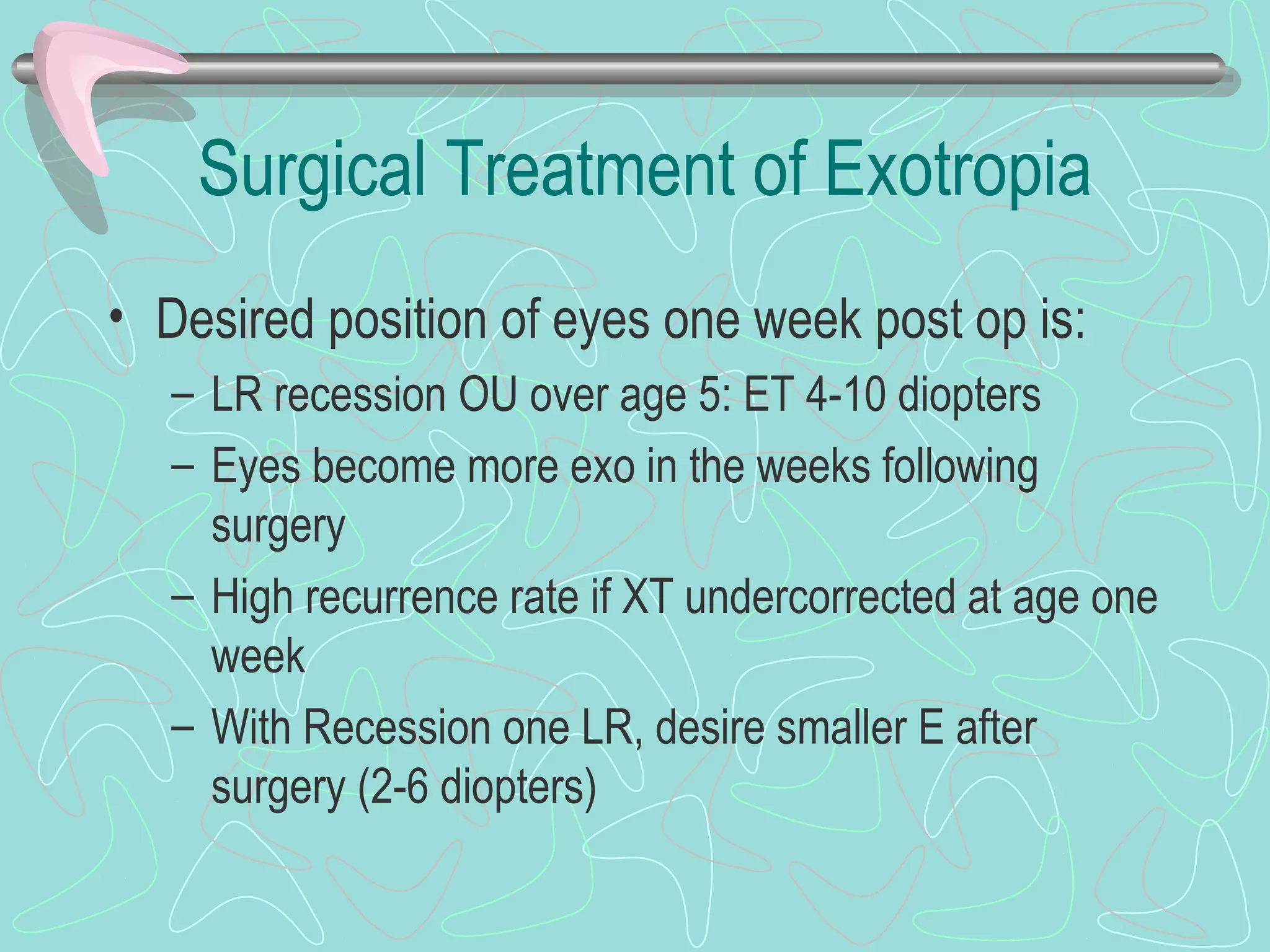 Surgical Treatment of Exotropia
• Desired position of eyes one week post op is:
– LR recession OU over age 5: ET 4-10 diopters
– Eyes become more exo in the weeks following
surgery
– High recurrence rate if XT undercorrected at age one
week
– With Recession one LR, desire smaller E after
surgery (2-6 diopters)
 