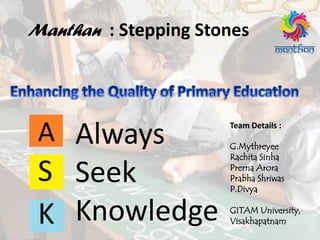 Team Details :
G.Mythreyee
Rachita Sinha
Prerna Arora
Prabha Shriwas
P.Divya
GITAM University,
Visakhapatnam
A
S
K
Always
Seek
Knowledge
Manthan : Stepping Stones
 