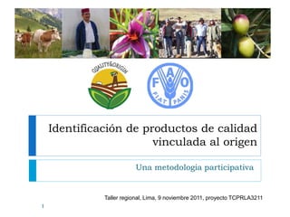 Identificación de productos de calidad
vinculada al origen
Una metodologia participativa
1
Taller regional, Lima, 9 noviembre 2011, proyecto TCPRLA3211
 