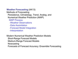 Weather Forecasting (AK13)
Methods of Forecasting
Persistence, Climatology, Trend, Analog, and
Numerical Weather Prediction (NWP)
NWP Process:
-Weather Observations
-Data Assimilation
-Forecast Model Integration
-Interpretation
Modern Numerical Weather Prediction Models
Short-Range Forecast Models
Medium-Range Forecast Models
Nowcasting
Forecasts of Forecast Accuracy: Ensemble Forecasting
 