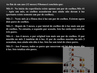 Ao fim de um ano (12 meses) Fibonacci concluiu que:
Mês 0 - No início da experiência existe apenas um par de coelhos.Mês #1
– Após um mês, os coelhos acasalaram mas ainda não deram à luz
(portanto existe somente um par de coelhos).
Mês 2 – Neste mês já a fêmea deu à luz um par de coelhos. Existem agora
dois pares de coelhos.
Mês 3 – Depois de 3 meses, o par inicial de coelhos dá à luz mais um par
de coelhos. No entanto, o segundo par acasala. Isto faz então um total de
três pares.
Mês 4 – Aos 4 meses, o par original tem mais um par de coelhos. O par
nascido no mês 2 também dá à luz. O par de coelhos nascido no mês 3
acasalam, mas ainda não dão à luz. Isto faz um total de cinco pares.
Mês 5 – Aos 5 meses, todos os pares que nasceram até há dois meses dão
à luz. Isto totaliza oito pares.
 
