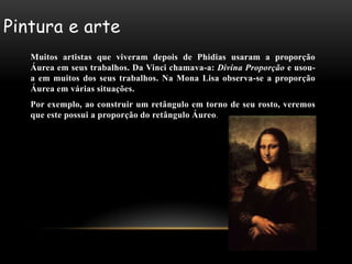 Pintura e arte
   Muitos artistas que viveram depois de Phidias usaram a proporção
   Áurea em seus trabalhos. Da Vinci chamava-a: Divina Proporção e usou-
   a em muitos dos seus trabalhos. Na Mona Lisa observa-se a proporção
   Áurea em várias situações.
   Por exemplo, ao construir um retângulo em torno de seu rosto, veremos
   que este possui a proporção do retângulo Áureo.
 
