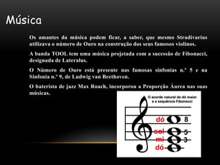 Música
   Os amantes da música podem ficar, a saber, que mesmo Stradivarius
   utilizava o número de Ouro na construção dos seus famosos violinos.
   A banda TOOL tem uma música projetada com a sucessão de Fibonacci,
   designada de Lateralus.
   O Número de Ouro está presente nas famosas sinfonias n.º 5 e na
   Sinfonia n.º 9, de Ludwig van Beethoven.
   O baterista de jazz Max Roach, incorporou a Proporção Áurea nas suas
   músicas.
 