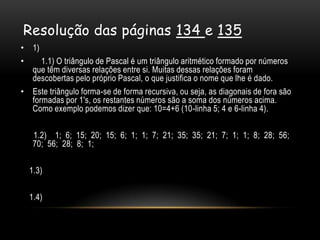 Resolução das páginas 134 e 135
• 1)
•    1.1) O triângulo de Pascal é um triângulo aritmético formado por números
  que têm diversas relações entre si. Muitas dessas relações foram
  descobertas pelo próprio Pascal, o que justifica o nome que lhe é dado.
• Este triângulo forma-se de forma recursiva, ou seja, as diagonais de fora são
  formadas por 1's, os restantes números são a soma dos números acima.
  Como exemplo podemos dizer que: 10=4+6 (10-linha 5; 4 e 6-linha 4).

   1.2) 1; 6; 15; 20; 15; 6; 1; 1; 7; 21; 35; 35; 21; 7; 1; 1; 8; 28; 56;
   70; 56; 28; 8; 1;

  1.3)

  1.4)
 