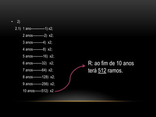•    2)
    2.1) 1 ano------------1) x2;
          2 anos----------2) x2;
          3 anos---------4) x2;
          4 anos---------8) x2;
          5 anos---------16) x2;
          6 anos--------32) x2;    R: ao fim de 10 anos
          7 anos--------64) x2;    terá 512 ramos.
          8 anos--------128) x2;
          9 anos--------256) x2;
          10 anos------512) x2
 