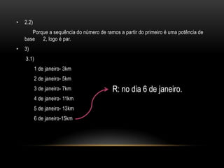 •   2.2)
       Porque a sequência do número de ramos a partir do primeiro é uma potência de
    base 2, logo é par.
•   3)
    3.1)
           1 de janeiro- 3km
           2 de janeiro- 5km
           3 de janeiro- 7km              R: no dia 6 de janeiro.
           4 de janeiro- 11km
           5 de janeiro- 13km
           6 de janeiro-15km
 