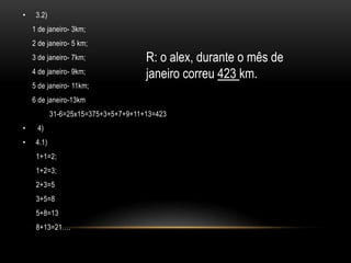 •    3.2)
    1 de janeiro- 3km;
    2 de janeiro- 5 km;
    3 de janeiro- 7km;                R: o alex, durante o mês de
    4 de janeiro- 9km;                janeiro correu 423 km.
    5 de janeiro- 11km;
    6 de janeiro-13km
            31-6=25x15=375+3+5+7+9+11+13=423
•    4)
•    4.1)
     1+1=2;
     1+2=3;
     2+3=5
     3+5=8
     5+8=13
     8+13=21….
 