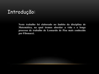 Introdução:

    Neste trabalho foi elaborado no âmbito da disciplina de
    Matemática, na qual iremos abordar a vida e o longo
    processo de trabalho de Leonardo de Pisa mais conhecido
    por Fibonacci.
 