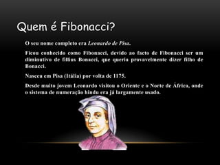 Quem é Fibonacci?
 O seu nome completo era Leonardo de Pisa.
 Ficou conhecido como Fibonacci, devido ao facto de Fibonacci ser um
 diminutivo de fillius Bonacci, que queria provavelmente dizer filho de
 Bonacci.
 Nasceu em Pisa (Itália) por volta de 1175.
 Desde muito jovem Leonardo visitou o Oriente e o Norte de África, onde
 o sistema de numeração hindu era já largamente usado.
 