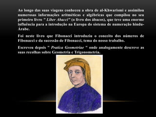 Ao longo das suas viagens conheceu a obra de al-Khwarismi e assimilou
numerosas informações aritméticas e algébricas que compilou no seu
primeiro livro " Liber Abacci" (o livro dos ábacos), que teve uma enorme
influência para a introdução na Europa do sistema de numeração hindu-
Árabe.
Foi neste livro que Fibonacci introduziu o conceito dos números de
Fibonacci e da sucessão de Fibonacci, tema do nosso trabalho.
Escreveu depois " Pratica Geometriae " onde analogamente descreve as
suas recolhas sobre Geometria e Trigonometria.
 
