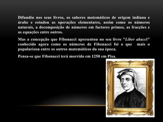 Difundiu nos seus livros, os saberes matemáticos de origem indiana e
árabe e estudou as operações elementares, assim como os números
naturais, a decomposição de números em factores primos, as fracções e
as equações entre outros.
Mas a concepção que Fibonacci apresentou no seu livro "Liber abacci"
conhecido agora como os números de Fibonacci foi o que mais o
popularizou entre os outros matemáticos da sua época.
Pensa-se que Fibonacci terá morrido em 1250 em Pisa.
 