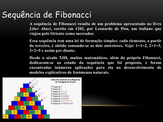 Sequência de Fibonacci
      A sequência de Fibonacci resulta de um problema apresentado no livro
      Liber Abaci, escrito em 1202, por Leonardo de Pisa, um italiano que
      viajou pelo Oriente como mercador.
      Essa sequência tem uma lei de formação simples: cada elemento, a partir
      do terceiro, é obtido somando-se os dois anteriores. Veja: 1+1=2, 2+1=3,
      3+2=5 e assim por diante.
      Desde o século XIII, muitos matemáticos, além do próprio Fibonacci,
      dedicaram-se ao estudo da sequência que foi proposta, e foram
      encontradas inúmeras aplicações para ela no desenvolvimento de
      modelos explicativos de fenómenos naturais.
 