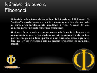 Número de ouro e
Fibonacci
  O fascínio pelo número de ouro, data de há mais de 2 000 anos. Os
  "antigos" aperceberam-se que a arte e a arquitectura baseadas na razão
  de ouro, eram invulgarmente agradáveis à vista. A razão de ouro
  começou por ser definida em termos geométricos
  O número de ouro pode ser encontrado através da razão da largura e do
  comprimento de um rectângulo de ouro ( este quando é dividido em duas
  partes e em que uma dessas partes seja um quadrado, então o que resta
  terá que ser um rectângulo com as mesmas proporções do rectângulo
  inicial).
 