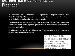 Matemática e os números de
Fibonacci

   A sucessão de Fibonacci se represente frequentemente por:
   F(n)=F(n+1)+F(n+2) com n natural, existem diversas fórmulas e
   propriedades relacionadas com esta sucessão.
   Também existem ciclos formados com os últimos dígitos dos números de
   Fibonacci, assim como algumas propriedades interessantes relativamente
   aos seus múltiplos.
   O triângulo de Pascal e o triângulo de Pitágoras também se relacionam
   com os números desta sucessão.
 